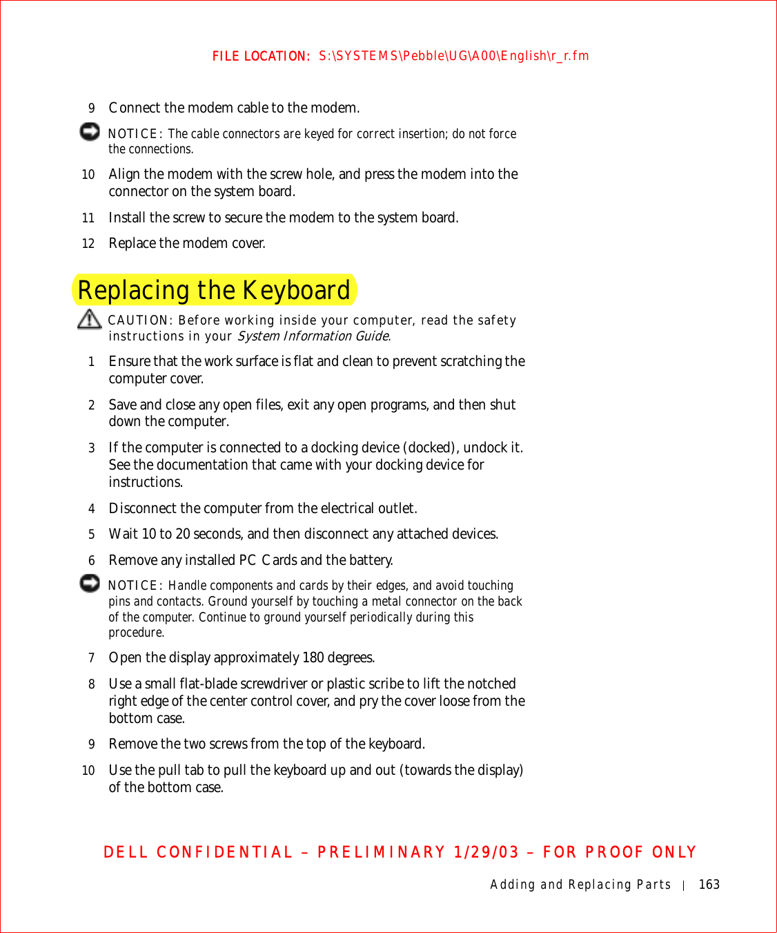 Adding and Replacing Parts 163FILE LOCATION:  S:\SYSTEMS\Pebble\UG\A00\English\r_r.fmDELL CONFIDENTIAL – PRELIMINARY 1/29/03 – FOR PROOF ONLY9Connect the modem cable to the modem. NOTICE: The cable connectors are keyed for correct insertion; do not force the connections.10 Align the modem with the screw hole, and press the modem into the connector on the system board.11 Install the screw to secure the modem to the system board.12 Replace the modem cover.Replacing the Keyboard CAUTION: Before working inside your computer, read the safety instructions in your System Information Guide.1Ensure that the work surface is flat and clean to prevent scratching the computer cover.2Save and close any open files, exit any open programs, and then shut down the computer.3If the computer is connected to a docking device (docked), undock it. See the documentation that came with your docking device for instructions.4Disconnect the computer from the electrical outlet.5Wait 10 to 20 seconds, and then disconnect any attached devices.6Remove any installed PC Cards and the battery. NOTICE: Handle components and cards by their edges, and avoid touching pins and contacts. Ground yourself by touching a metal connector on the back of the computer. Continue to ground yourself periodically during this procedure.7Open the display approximately 180 degrees.8Use a small flat-blade screwdriver or plastic scribe to lift the notched right edge of the center control cover, and pry the cover loose from the bottom case. 9Remove the two screws from the top of the keyboard.10 Use the pull tab to pull the keyboard up and out (towards the display) of the bottom case.