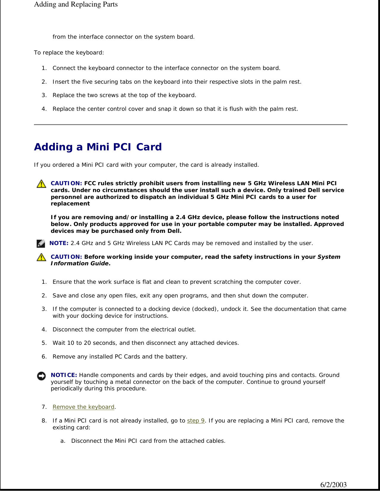 from the interface connector on the system board.  To replace the keyboard: 1. Connect the keyboard connector to the interface connector on the system board.  2. Insert the five securing tabs on the keyboard into their respective slots in the palm rest.  3. Replace the two screws at the top of the keyboard.   4. Replace the center control cover and snap it down so that it is flush with the palm rest.  Adding a Mini PCI Card If you ordered a Mini PCI card with your computer, the card is already installed. 1. Ensure that the work surface is flat and clean to prevent scratching the computer cover.  2. Save and close any open files, exit any open programs, and then shut down the computer.  3. If the computer is connected to a docking device (docked), undock it. See the documentation that came with your docking device for instructions.  4. Disconnect the computer from the electrical outlet.  5. Wait 10 to 20 seconds, and then disconnect any attached devices.  6. Remove any installed PC Cards and the battery.  7. Remove the keyboard.  8. If a Mini PCI card is not already installed, go to step 9. If you are replacing a Mini PCI card, remove the existing card:  a. Disconnect the Mini PCI card from the attached cables.    CAUTION: FCC rules strictly prohibit users from installing new 5 GHz Wireless LAN Mini PCI cards. Under no circumstances should the user install such a device. Only trained Dell service personnel are authorized to dispatch an individual 5 GHz Mini PCI cards to a user for replacement   If you are removing and/or installing a 2.4 GHz device, please follow the instructions noted below. Only products approved for use in your portable computer may be installed. Approved devices may be purchased only from Dell.  NOTE: 2.4 GHz and 5 GHz Wireless LAN PC Cards may be removed and installed by the user. CAUTION: Before working inside your computer, read the safety instructions in your System Information Guide. NOTICE: Handle components and cards by their edges, and avoid touching pins and contacts. Ground yourself by touching a metal connector on the back of the computer. Continue to ground yourself periodically during this procedure.Adding and Replacing Parts6/2/2003