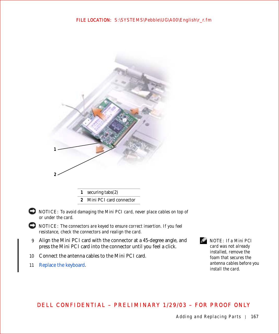 Adding and Replacing Parts 167FILE LOCATION:  S:\SYSTEMS\Pebble\UG\A00\English\r_r.fmDELL CONFIDENTIAL – PRELIMINARY 1/29/03 – FOR PROOF ONLY NOTICE: To avoid damaging the Mini PCI card, never place cables on top of or under the card. NOTICE: The connectors are keyed to ensure correct insertion. If you feel resistance, check the connectors and realign the card. NOTE: If a Mini PCI card was not already installed, remove the foam that secures the antenna cables before you install the card.9Align the Mini PCI card with the connector at a 45-degree angle, and press the Mini PCI card into the connector until you feel a click.10 Connect the antenna cables to the Mini PCI card.11 Replace the keyboard.1securing tabs(2)2Mini PCI card connector12