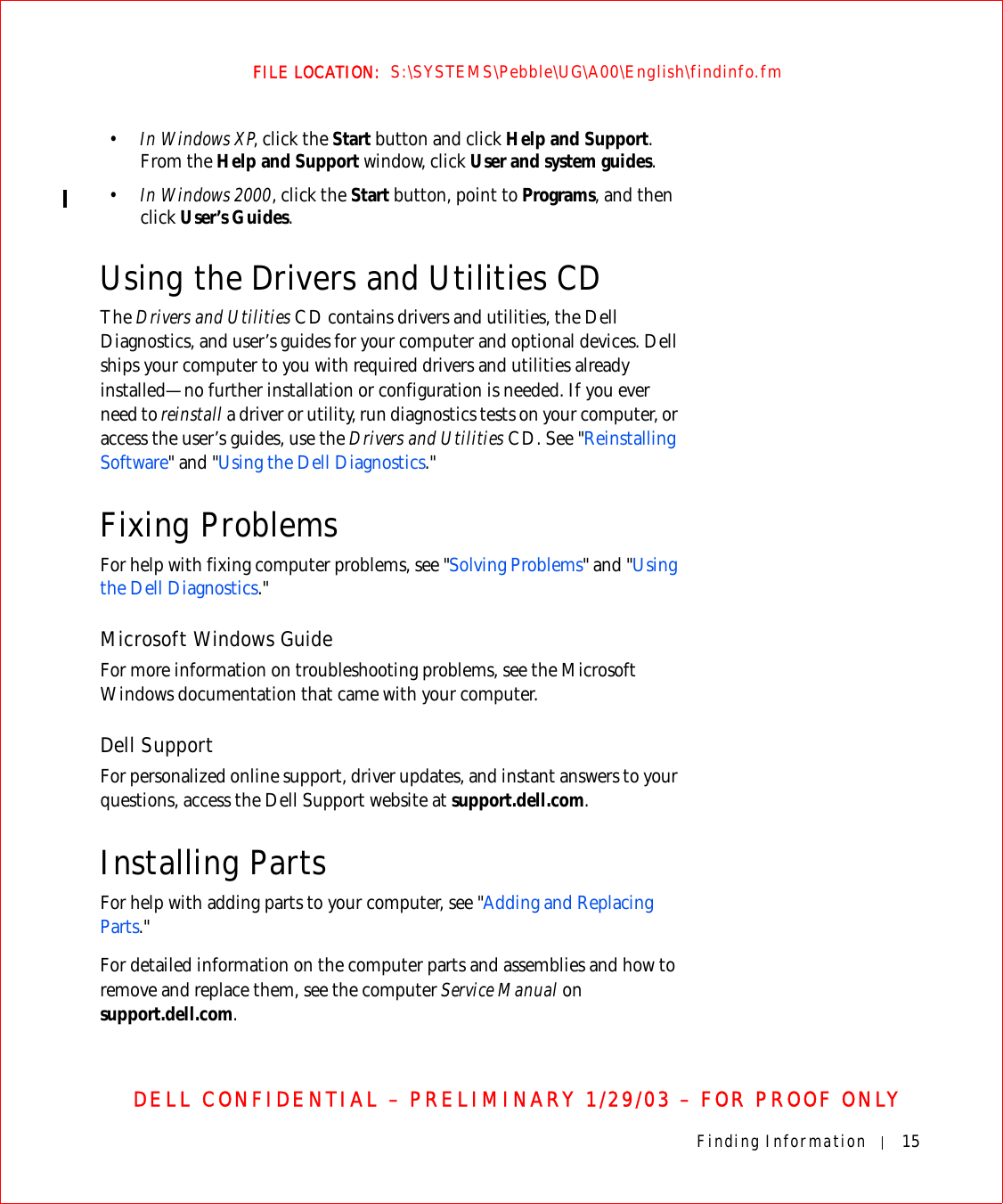 Finding Information 15FILE LOCATION:  S:\SYSTEMS\Pebble\UG\A00\English\findinfo.fmDELL CONFIDENTIAL – PRELIMINARY 1/29/03 – FOR PROOF ONLY•In Windows XP, click the Start button and click Help and Support. From the Help and Support window, click User and system guides.•In Windows 2000, click the Start button, point to Programs, and then click User’s Guides.Using the Drivers and Utilities CDThe Drivers and Utilities CD contains drivers and utilities, the Dell Diagnostics, and user’s guides for your computer and optional devices. Dell ships your computer to you with required drivers and utilities already installed—no further installation or configuration is needed. If you ever need to reinstall a driver or utility, run diagnostics tests on your computer, or access the user’s guides, use the Drivers and Utilities CD. See &quot;Reinstalling Software&quot; and &quot;Using the Dell Diagnostics.&quot;Fixing ProblemsFor help with fixing computer problems, see &quot;Solving Problems&quot; and &quot;Using the Dell Diagnostics.&quot;Microsoft Windows GuideFor more information on troubleshooting problems, see the Microsoft Windows documentation that came with your computer.Dell SupportFor personalized online support, driver updates, and instant answers to your questions, access the Dell Support website at support.dell.com.Installing PartsFor help with adding parts to your computer, see &quot;Adding and Replacing Parts.&quot; For detailed information on the computer parts and assemblies and how to remove and replace them, see the computer Service Manual on support.dell.com.