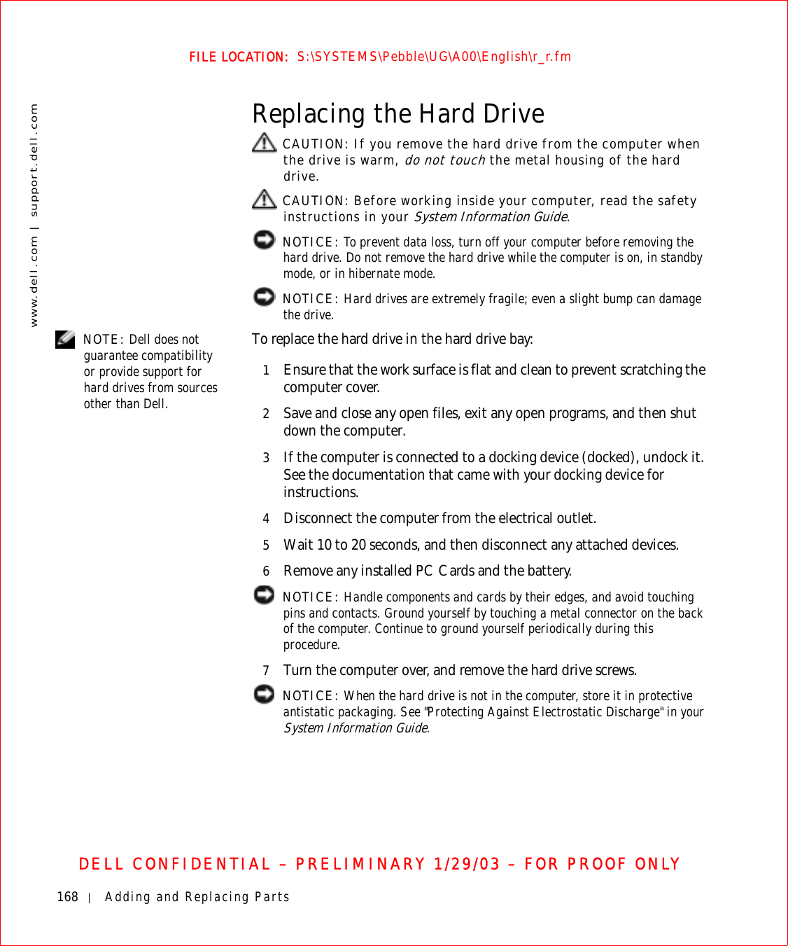 168 Adding and Replacing Partswww.dell.com | support.dell.comFILE LOCATION:  S:\SYSTEMS\Pebble\UG\A00\English\r_r.fmDELL CONFIDENTIAL – PRELIMINARY 1/29/03 – FOR PROOF ONLYReplacing the Hard Drive CAUTION: If you remove the hard drive from the computer when the drive is warm, do not touch the metal housing of the hard drive. CAUTION: Before working inside your computer, read the safety instructions in your System Information Guide. NOTICE: To prevent data loss, turn off your computer before removing the hard drive. Do not remove the hard drive while the computer is on, in standby mode, or in hibernate mode. NOTICE: Hard drives are extremely fragile; even a slight bump can damage the drive. NOTE: Dell does not guarantee compatibility or provide support for hard drives from sources other than Dell.To replace the hard drive in the hard drive bay:1Ensure that the work surface is flat and clean to prevent scratching the computer cover.2Save and close any open files, exit any open programs, and then shut down the computer.3If the computer is connected to a docking device (docked), undock it. See the documentation that came with your docking device for instructions.4Disconnect the computer from the electrical outlet.5Wait 10 to 20 seconds, and then disconnect any attached devices.6Remove any installed PC Cards and the battery. NOTICE: Handle components and cards by their edges, and avoid touching pins and contacts. Ground yourself by touching a metal connector on the back of the computer. Continue to ground yourself periodically during this procedure.7Turn the computer over, and remove the hard drive screws. NOTICE: When the hard drive is not in the computer, store it in protective antistatic packaging. See &quot;Protecting Against Electrostatic Discharge&quot; in your System Information Guide.
