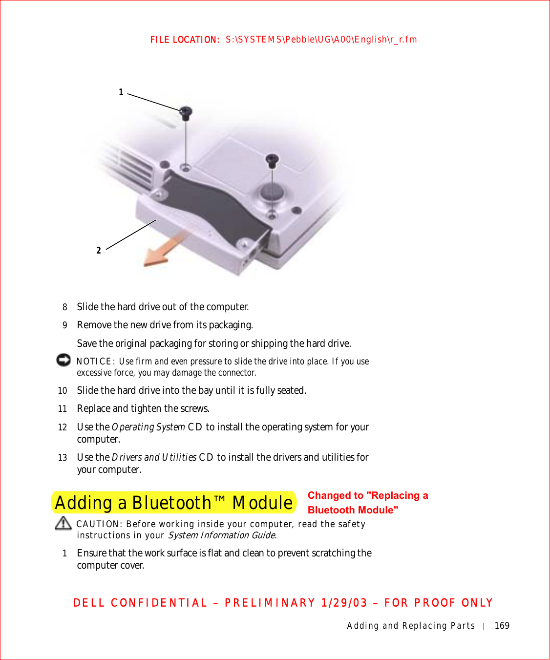 Adding and Replacing Parts 169FILE LOCATION:  S:\SYSTEMS\Pebble\UG\A00\English\r_r.fmDELL CONFIDENTIAL – PRELIMINARY 1/29/03 – FOR PROOF ONLY8Slide the hard drive out of the computer.9Remove the new drive from its packaging.Save the original packaging for storing or shipping the hard drive. NOTICE: Use firm and even pressure to slide the drive into place. If you use excessive force, you may damage the connector.10 Slide the hard drive into the bay until it is fully seated.11 Replace and tighten the screws.12 Use the Operating System CD to install the operating system for your computer.13 Use the Drivers and Utilities CD to install the drivers and utilities for your computer.Adding a Bluetooth™ Module CAUTION: Before working inside your computer, read the safety instructions in your System Information Guide.1Ensure that the work surface is flat and clean to prevent scratching the computer cover.12Changed to &quot;Replacing a Bluetooth Module&quot;