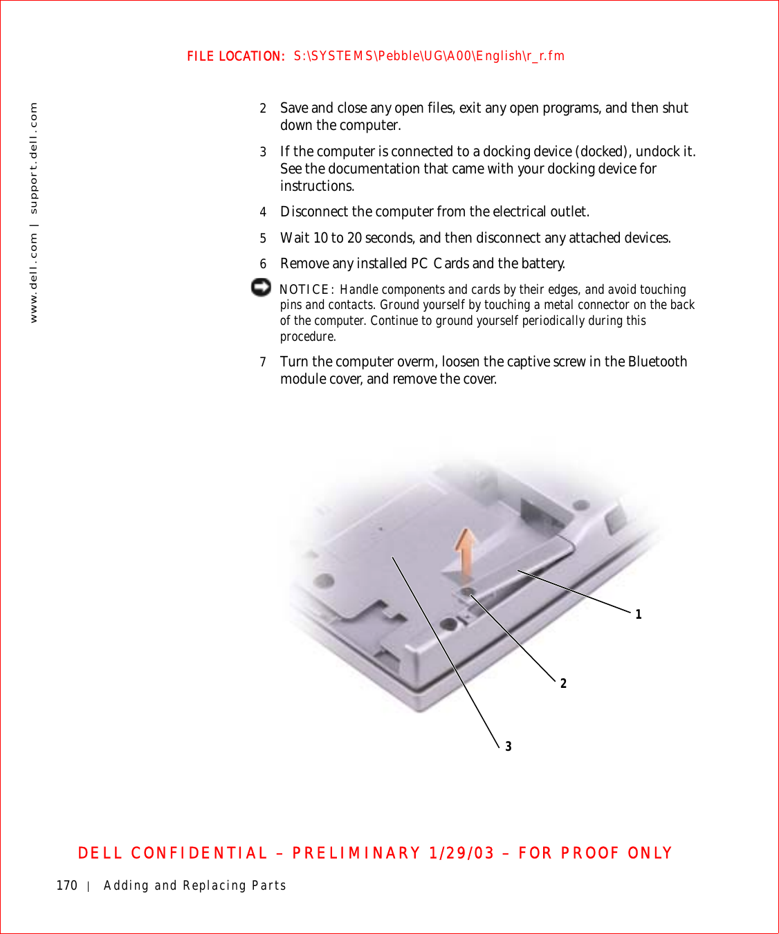 170 Adding and Replacing Partswww.dell.com | support.dell.comFILE LOCATION:  S:\SYSTEMS\Pebble\UG\A00\English\r_r.fmDELL CONFIDENTIAL – PRELIMINARY 1/29/03 – FOR PROOF ONLY2Save and close any open files, exit any open programs, and then shut down the computer.3If the computer is connected to a docking device (docked), undock it. See the documentation that came with your docking device for instructions.4Disconnect the computer from the electrical outlet.5Wait 10 to 20 seconds, and then disconnect any attached devices.6Remove any installed PC Cards and the battery. NOTICE: Handle components and cards by their edges, and avoid touching pins and contacts. Ground yourself by touching a metal connector on the back of the computer. Continue to ground yourself periodically during this procedure.7Turn the computer overm, loosen the captive screw in the Bluetooth module cover, and remove the cover.123