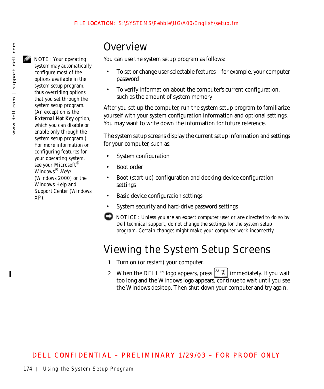 174 Using the System Setup Programwww.dell.com | support.dell.comFILE LOCATION:  S:\SYSTEMS\Pebble\UG\A00\English\setup.fmDELL CONFIDENTIAL – PRELIMINARY 1/29/03 – FOR PROOF ONLYOverview NOTE: Your operating system may automatically configure most of the options available in the system setup program, thus overriding options that you set through the system setup program. (An exception is the External Hot Key option, which you can disable or enable only through the system setup program.) For more information on configuring features for your operating system, see your Microsoft® Windows® Help (Windows 2000) or the Windows Help and Support Center (Windows XP).You can use the system setup program as follows:• To set or change user-selectable features—for example, your computer password• To verify information about the computer&apos;s current configuration, such as the amount of system memoryAfter you set up the computer, run the system setup program to familiarize yourself with your system configuration information and optional settings. You may want to write down the information for future reference.The system setup screens display the current setup information and settings for your computer, such as:• System configuration•Boot order• Boot (start-up) configuration and docking-device configuration settings• Basic device configuration settings• System security and hard-drive password settings NOTICE: Unless you are an expert computer user or are directed to do so by Dell technical support, do not change the settings for the system setup program. Certain changes might make your computer work incorrectly. Viewing the System Setup Screens1Turn on (or restart) your computer.2When the DELL™ logo appears, press   immediately. If you wait too long and the Windows logo appears, continue to wait until you see the Windows desktop. Then shut down your computer and try again.