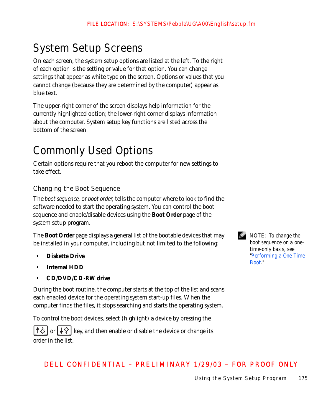 Using the System Setup Program 175FILE LOCATION:  S:\SYSTEMS\Pebble\UG\A00\English\setup.fmDELL CONFIDENTIAL – PRELIMINARY 1/29/03 – FOR PROOF ONLYSystem Setup ScreensOn each screen, the system setup options are listed at the left. To the right of each option is the setting or value for that option. You can change settings that appear as white type on the screen. Options or values that you cannot change (because they are determined by the computer) appear as blue text.The upper-right corner of the screen displays help information for the currently highlighted option; the lower-right corner displays information about the computer. System setup key functions are listed across the bottom of the screen.Commonly Used OptionsCertain options require that you reboot the computer for new settings to take effect.Changing the Boot SequenceThe boot sequence, or boot order, tells the computer where to look to find the software needed to start the operating system. You can control the boot sequence and enable/disable devices using the Boot Order page of the system setup program. NOTE: To change the boot sequence on a one-time-only basis, see &quot;Performing a One-Time Boot.&quot;The Boot Order page displays a general list of the bootable devices that may be installed in your computer, including but not limited to the following:•Diskette Drive•Internal HDD•CD/DVD/CD-RW driveDuring the boot routine, the computer starts at the top of the list and scans each enabled device for the operating system start-up files. When the computer finds the files, it stops searching and starts the operating system. To control the boot devices, select (highlight) a device by pressing the  or   key, and then enable or disable the device or change its order in the list.