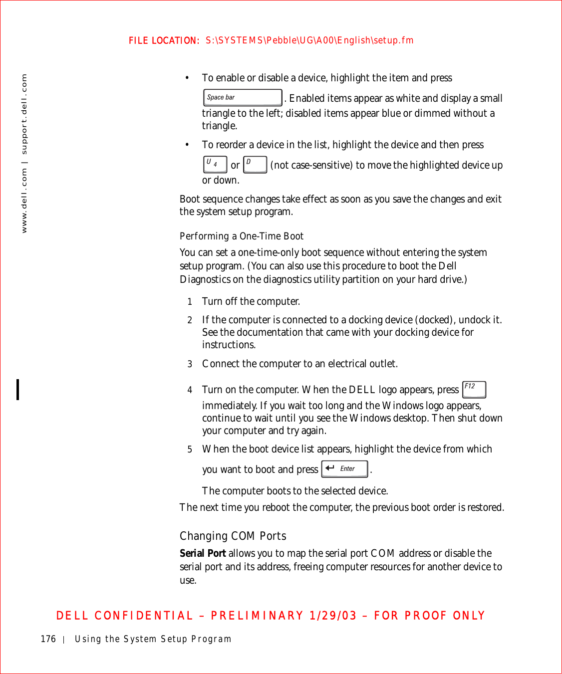 176 Using the System Setup Programwww.dell.com | support.dell.comFILE LOCATION:  S:\SYSTEMS\Pebble\UG\A00\English\setup.fmDELL CONFIDENTIAL – PRELIMINARY 1/29/03 – FOR PROOF ONLY• To enable or disable a device, highlight the item and press . Enabled items appear as white and display a small triangle to the left; disabled items appear blue or dimmed without a triangle.• To reorder a device in the list, highlight the device and then press  or   (not case-sensitive) to move the highlighted device up or down.Boot sequence changes take effect as soon as you save the changes and exit the system setup program.Performing a One-Time BootYou can set a one-time-only boot sequence without entering the system setup program. (You can also use this procedure to boot the Dell Diagnostics on the diagnostics utility partition on your hard drive.)1Turn off the computer.2If the computer is connected to a docking device (docked), undock it. See the documentation that came with your docking device for instructions.3Connect the computer to an electrical outlet.4Turn on the computer. When the DELL logo appears, press   immediately. If you wait too long and the Windows logo appears, continue to wait until you see the Windows desktop. Then shut down your computer and try again.5When the boot device list appears, highlight the device from which you want to boot and press  .The computer boots to the selected device.The next time you reboot the computer, the previous boot order is restored.Changing COM PortsSerial Port allows you to map the serial port COM address or disable the serial port and its address, freeing computer resources for another device to use.