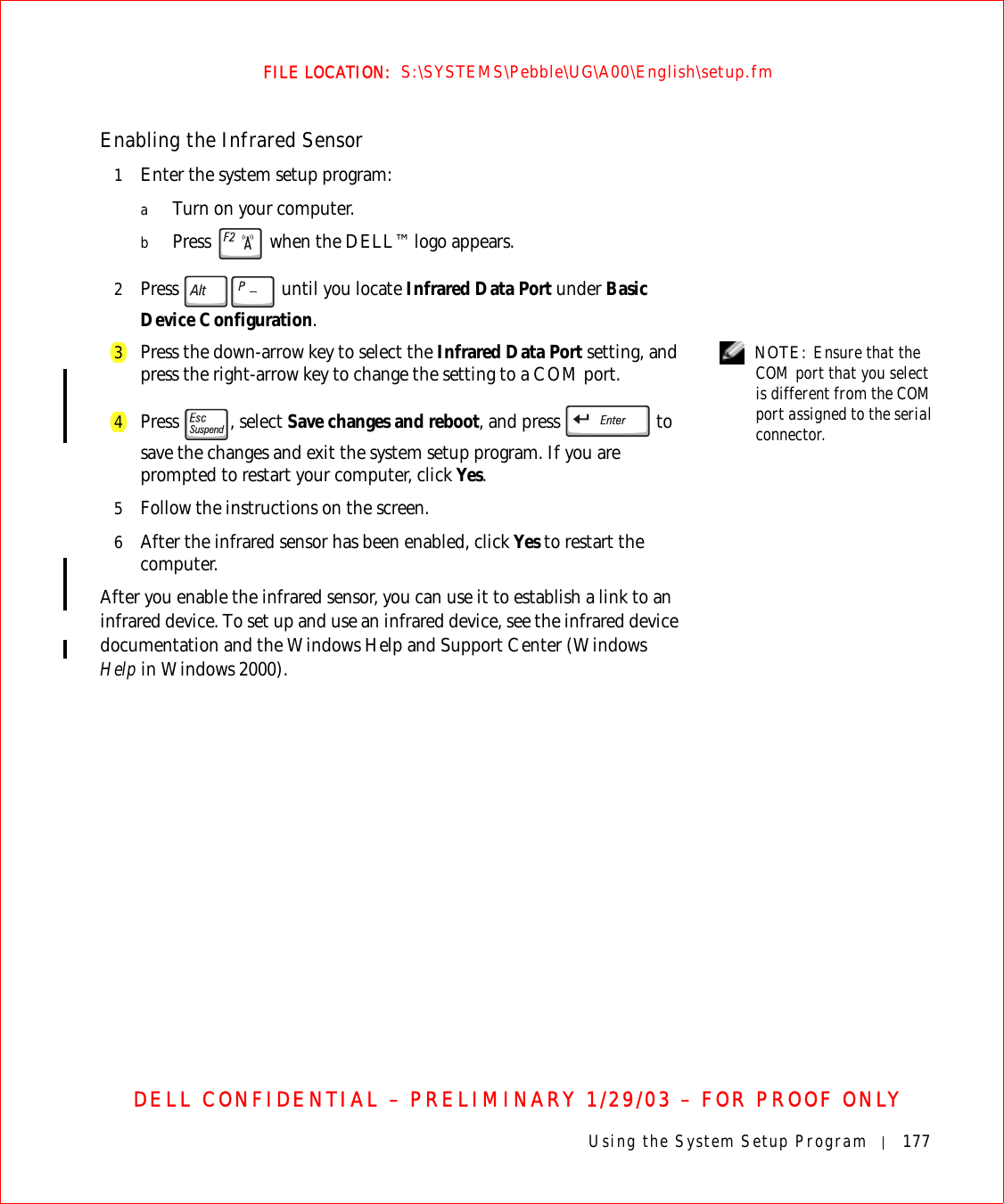 Using the System Setup Program 177FILE LOCATION:  S:\SYSTEMS\Pebble\UG\A00\English\setup.fmDELL CONFIDENTIAL – PRELIMINARY 1/29/03 – FOR PROOF ONLYEnabling the Infrared Sensor1Enter the system setup program:aTurn on your computer.bPress   when the DELL™ logo appears.2Press   until you locate Infrared Data Port under Basic Device Configuration. NOTE: Ensure that the COM port that you select is different from the COM port assigned to the serial connector.3Press the down-arrow key to select the Infrared Data Port setting, and press the right-arrow key to change the setting to a COM port.4Press , select Save changes and reboot, and press   to save the changes and exit the system setup program. If you are prompted to restart your computer, click Yes.5Follow the instructions on the screen.6After the infrared sensor has been enabled, click Yes to restart the computer.After you enable the infrared sensor, you can use it to establish a link to an infrared device. To set up and use an infrared device, see the infrared device documentation and the Windows Help and Support Center (Windows Help in Windows 2000).