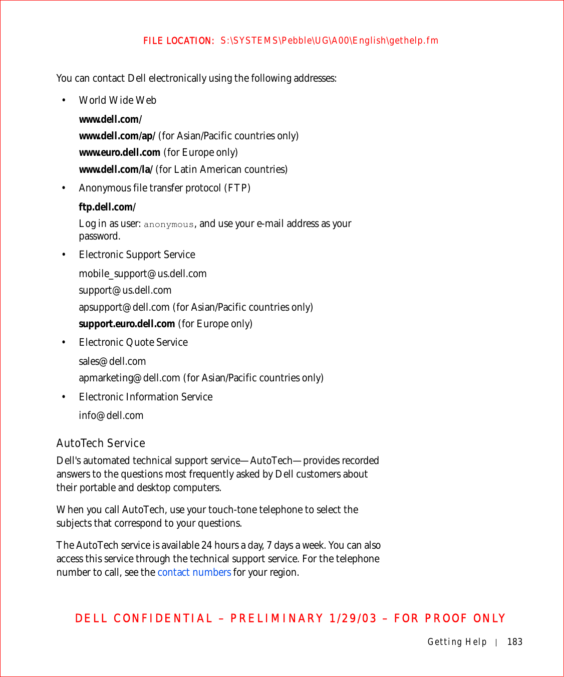 Getting Help 183FILE LOCATION:  S:\SYSTEMS\Pebble\UG\A00\English\gethelp.fmDELL CONFIDENTIAL – PRELIMINARY 1/29/03 – FOR PROOF ONLYYou can contact Dell electronically using the following addresses:•World Wide Webwww.dell.com/ www.dell.com/ap/ (for Asian/Pacific countries only)www.euro.dell.com (for Europe only)www.dell.com/la/ (for Latin American countries)• Anonymous file transfer protocol (FTP)ftp.dell.com/Log in as user: anonymous, and use your e-mail address as your password.• Electronic Support Servicemobile_support@us.dell.comsupport@us.dell.com apsupport@dell.com (for Asian/Pacific countries only)support.euro.dell.com (for Europe only)• Electronic Quote Servicesales@dell.comapmarketing@dell.com (for Asian/Pacific countries only)• Electronic Information Serviceinfo@dell.comAutoTech ServiceDell&apos;s automated technical support service—AutoTech—provides recorded answers to the questions most frequently asked by Dell customers about their portable and desktop computers.When you call AutoTech, use your touch-tone telephone to select the subjects that correspond to your questions.The AutoTech service is available 24 hours a day, 7 days a week. You can also access this service through the technical support service. For the telephone number to call, see the contact numbers for your region.