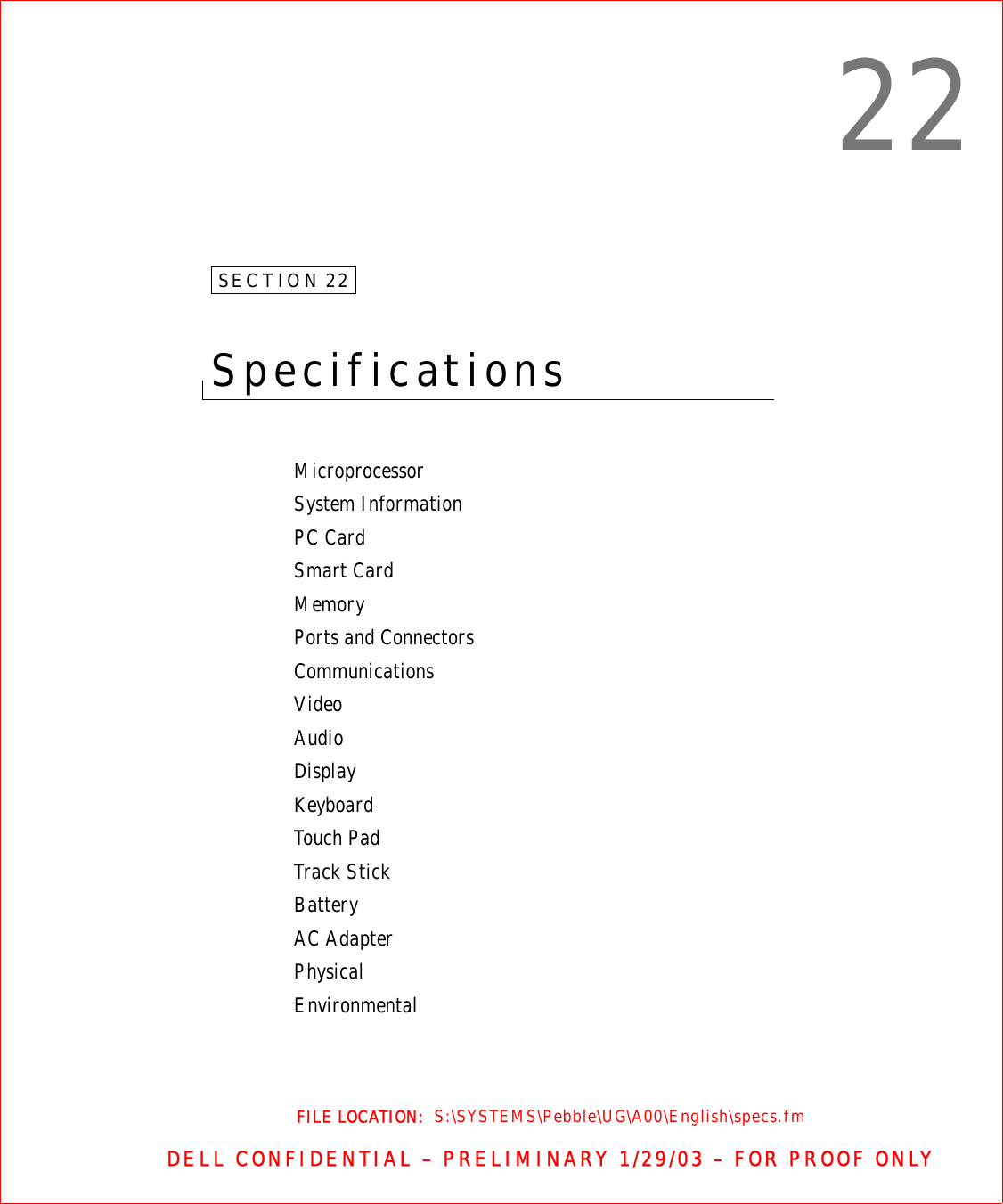 FILE LOCATION:  S:\SYSTEMS\Pebble\UG\A00\English\specs.fmDELL CONFIDENTIAL – PRELIMINARY 1/29/03 – FOR PROOF ONLY22SECTION 22Specifications MicroprocessorSystem InformationPC CardSmart CardMemoryPorts and ConnectorsCommunicationsVideoAudioDisplayKeyboardTouch PadTrack StickBatteryAC AdapterPhysicalEnvironmental