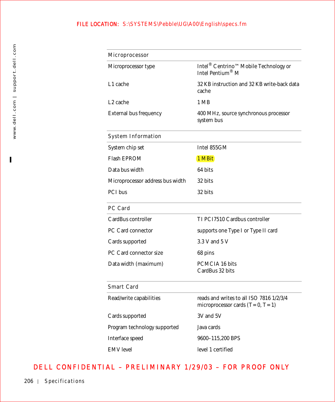 206 Specificationswww.dell.com | support.dell.comFILE LOCATION:  S:\SYSTEMS\Pebble\UG\A00\English\specs.fmDELL CONFIDENTIAL – PRELIMINARY 1/29/03 – FOR PROOF ONLYMicroprocessorMicroprocessor type Intel® Centrino™ Mobile Technology or Intel Pentium® M L1 cache 32 KB instruction and 32 KB write-back data cacheL2 cache 1 MBExternal bus frequency 400 MHz, source synchronous processor system busSystem InformationSystem chip set Intel 855GM Flash EPROM 1 MBitData bus width 64 bitsMicroprocessor address bus width 32 bitsPCI bus 32 bitsPC CardCardBus controller TI PCI7510 Cardbus controllerPC Card connector supports one Type I or Type II cardCards supported 3.3 V and 5 VPC Card connector size 68 pinsData width (maximum) PCMCIA 16 bitsCardBus 32 bitsSmart CardRead/write capabilities reads and writes to all ISO 7816 1/2/3/4 microprocessor cards (T=0, T=1)Cards supported 3V and 5VProgram technology supported Java cardsInterface speed 9600–115,200 BPSEMV level level 1 certified