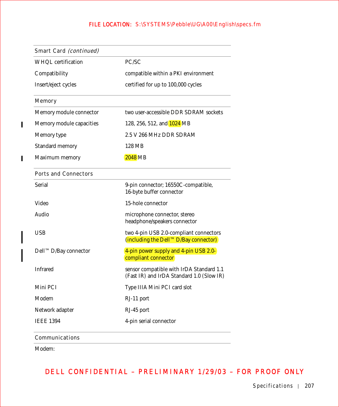 Specifications 207FILE LOCATION:  S:\SYSTEMS\Pebble\UG\A00\English\specs.fmDELL CONFIDENTIAL – PRELIMINARY 1/29/03 – FOR PROOF ONLYWHQL certification PC/SCCompatibility compatible within a PKI environmentInsert/eject cycles certified for up to 100,000 cyclesMemoryMemory module connector two user-accessible DDR SDRAM socketsMemory module capacities 128, 256, 512, and 1024 MBMemory type 2.5 V 266 MHz DDR SDRAMStandard memory 128 MBMaximum memory 2048 MBPorts and ConnectorsSerial 9-pin connector; 16550C-compatible,16-byte buffer connectorVideo 15-hole connectorAudio microphone connector, stereo headphone/speakers connectorUSB two 4-pin USB 2.0-compliant connectors (including the Dell™ D/Bay connector)Dell™ D/Bay connector 4-pin power supply and 4-pin USB 2.0-compliant connectorInfrared sensor compatible with IrDA Standard 1.1 (Fast IR) and IrDA Standard 1.0 (Slow IR)Mini PCI Type IIIA Mini PCI card slotModem RJ-11 portNetwork adapter RJ-45 portIEEE 1394 4-pin serial connectorCommunicationsModem:Smart Card (continued)