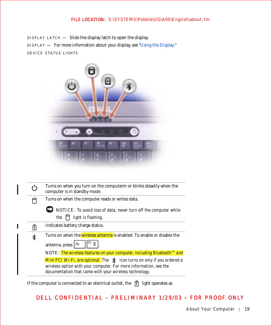 About Your Computer 19FILE LOCATION:  S:\SYSTEMS\Pebble\UG\A00\English\about.fmDELL CONFIDENTIAL – PRELIMINARY 1/29/03 – FOR PROOF ONLYDISPLAY LATCH —Slide the display latch to open the display.DISPLAY —For more information about your display, see &quot;Using the Display.&quot;DEVICE STATUS LIGHTSIf the computer is connected to an electrical outlet, the   light operates as Turns on when you turn on the computerm or blinks steadily when the computer is in standby mode.Turns on when the computer reads or writes data. NOTICE: To avoid loss of data, never turn off the computer while the   light is flashing.Indicates battery charge status.Turns on when the wireless antenna is enabled. To enable or disable the antenna, press  .NOTE: The wireless features on your computer, including Bluetooth™ and Mini PCI Wi-Fi, are optional. The   icon turns on only if you ordered a wireless option with your computer. For more information, see the documentation that came with your wireless technology.