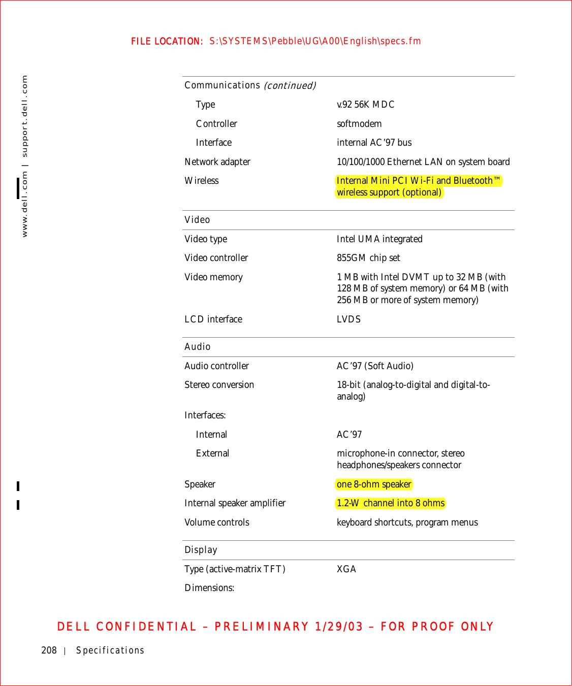 208 Specificationswww.dell.com | support.dell.comFILE LOCATION:  S:\SYSTEMS\Pebble\UG\A00\English\specs.fmDELL CONFIDENTIAL – PRELIMINARY 1/29/03 – FOR PROOF ONLYType v.92 56K MDCController softmodemInterface internal AC’97 busNetwork adapter 10/100/1000 Ethernet LAN on system boardWireless Internal Mini PCI Wi-Fi and Bluetooth™ wireless support (optional)VideoVideo type Intel UMA integratedVideo controller 855GM chip setVideo memory 1 MB with Intel DVMT up to 32 MB (with 128 MB of system memory) or 64 MB (with 256 MB or more of system memory)LCD interface LVDSAudioAudio controller AC’97 (Soft Audio)Stereo conversion 18-bit (analog-to-digital and digital-to-analog)Interfaces:Internal AC’97External microphone-in connector, stereo headphones/speakers connectorSpeaker one 8-ohm speakerInternal speaker amplifier 1.2-W channel into 8 ohmsVolume controls keyboard shortcuts, program menusDisplayType (active-matrix TFT) XGADimensions:Communications (continued)