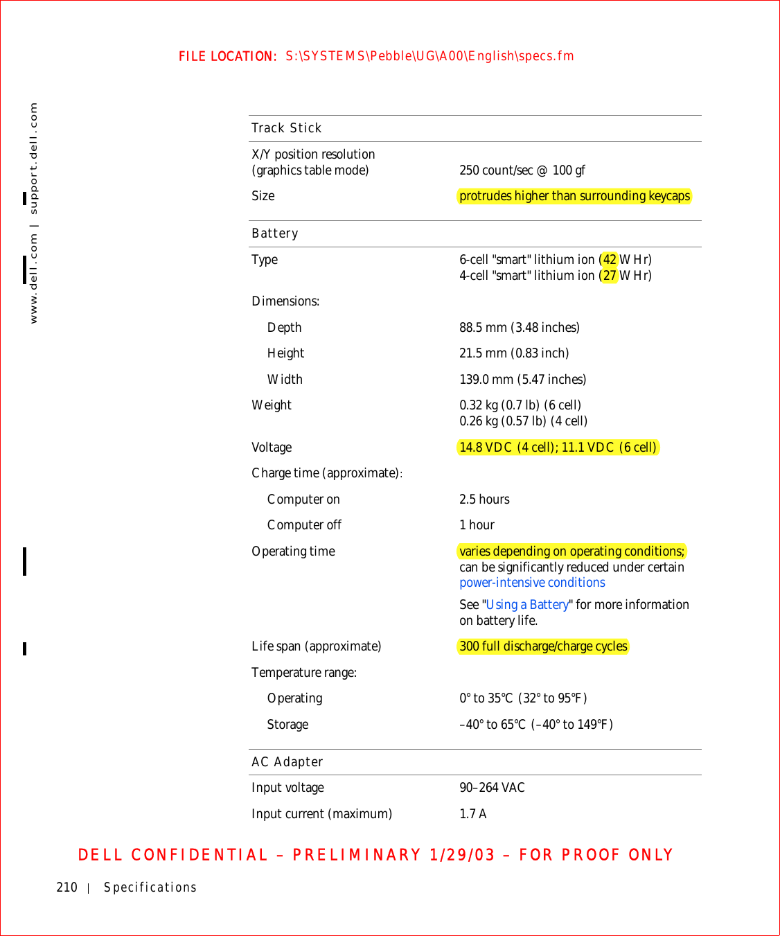 210 Specificationswww.dell.com | support.dell.comFILE LOCATION:  S:\SYSTEMS\Pebble\UG\A00\English\specs.fmDELL CONFIDENTIAL – PRELIMINARY 1/29/03 – FOR PROOF ONLYTrack StickX/Y position resolution (graphics table mode) 250 count/sec @ 100 gfSize protrudes higher than surrounding keycapsBatteryType 6-cell &quot;smart&quot; lithium ion (42 WHr)4-cell &quot;smart&quot; lithium ion (27 WHr)Dimensions:Depth 88.5 mm (3.48 inches)Height 21.5 mm (0.83 inch)Width 139.0 mm (5.47 inches)Weight 0.32 kg (0.7 lb) (6 cell)0.26 kg (0.57 lb) (4 cell)Voltage 14.8 VDC (4 cell); 11.1 VDC (6 cell)Charge time (approximate):Computer on 2.5 hoursComputer off 1 hourOperating time varies depending on operating conditions; can be significantly reduced under certain power-intensive conditionsSee &quot;Using a Battery&quot; for more information on battery life.Life span (approximate) 300 full discharge/charge cyclesTemperature range:Operating 0° to 35°C (32° to 95°F)Storage –40° to 65°C (–40° to 149°F)AC AdapterInput voltage 90–264 VACInput current (maximum) 1.7 A