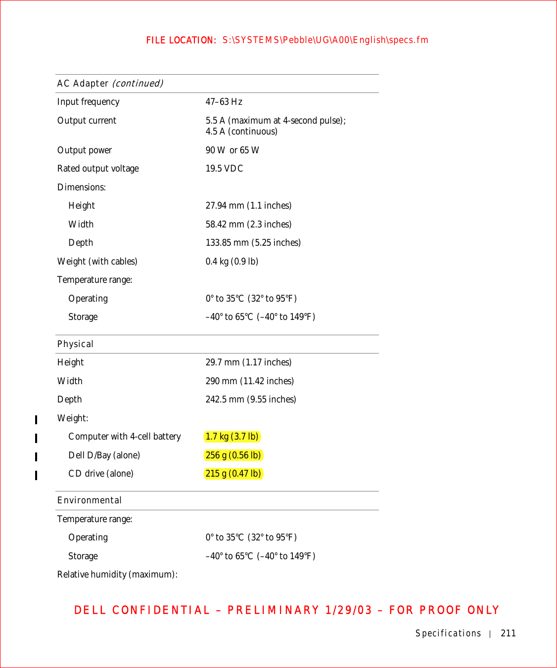 Specifications 211FILE LOCATION:  S:\SYSTEMS\Pebble\UG\A00\English\specs.fmDELL CONFIDENTIAL – PRELIMINARY 1/29/03 – FOR PROOF ONLYInput frequency 47–63 HzOutput current 5.5 A (maximum at 4-second pulse); 4.5 A (continuous)Output power 90 W or 65 WRated output voltage 19.5 VDCDimensions:Height 27.94 mm (1.1 inches)Width 58.42 mm (2.3 inches)Depth 133.85 mm (5.25 inches)Weight (with cables) 0.4 kg (0.9 lb)Temperature range:Operating 0° to 35°C (32° to 95°F) Storage –40° to 65°C (–40° to 149°F)PhysicalHeight 29.7 mm (1.17 inches)Width 290 mm (11.42 inches)Depth 242.5 mm (9.55 inches)Weight:Computer with 4-cell battery 1.7 kg (3.7 lb)Dell D/Bay (alone) 256 g (0.56 lb)CD drive (alone) 215 g (0.47 lb)EnvironmentalTemperature range:Operating 0° to 35°C (32° to 95°F)Storage –40° to 65°C (–40° to 149°F)Relative humidity (maximum):AC Adapter (continued)