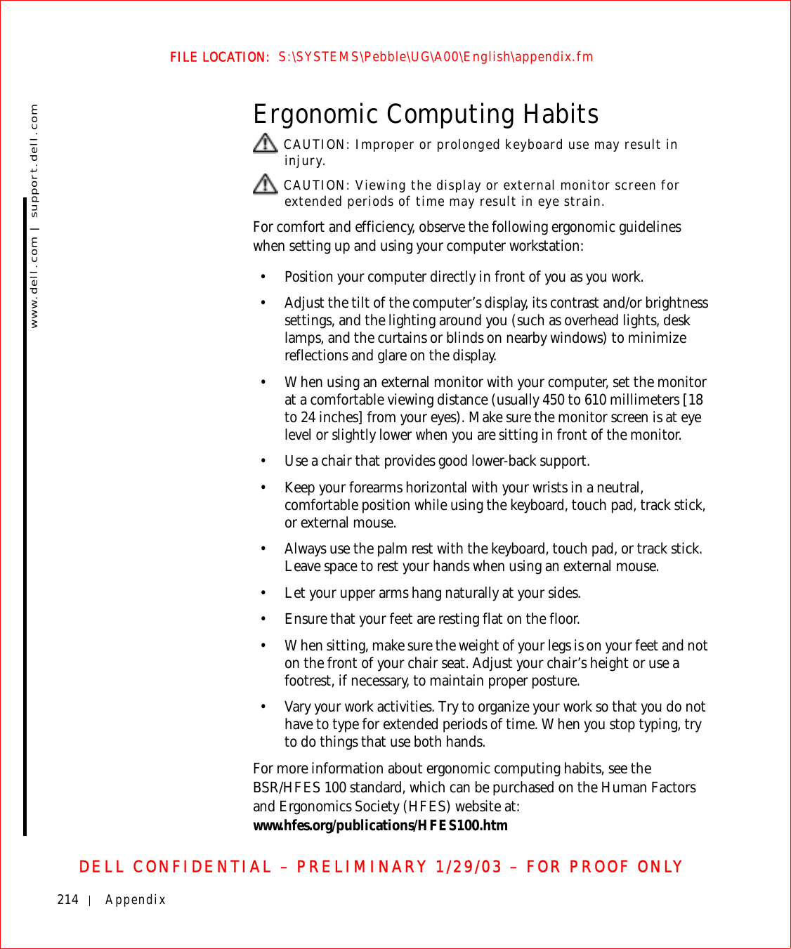 214 Appendixwww.dell.com | support.dell.comFILE LOCATION:  S:\SYSTEMS\Pebble\UG\A00\English\appendix.fmDELL CONFIDENTIAL – PRELIMINARY 1/29/03 – FOR PROOF ONLYErgonomic Computing Habits CAUTION: Improper or prolonged keyboard use may result in injury. CAUTION: Viewing the display or external monitor screen for extended periods of time may result in eye strain.For comfort and efficiency, observe the following ergonomic guidelines when setting up and using your computer workstation:• Position your computer directly in front of you as you work.• Adjust the tilt of the computer’s display, its contrast and/or brightness settings, and the lighting around you (such as overhead lights, desk lamps, and the curtains or blinds on nearby windows) to minimize reflections and glare on the display.• When using an external monitor with your computer, set the monitor at a comfortable viewing distance (usually 450 to 610 millimeters [18 to 24 inches] from your eyes). Make sure the monitor screen is at eye level or slightly lower when you are sitting in front of the monitor. • Use a chair that provides good lower-back support.• Keep your forearms horizontal with your wrists in a neutral, comfortable position while using the keyboard, touch pad, track stick, or external mouse.• Always use the palm rest with the keyboard, touch pad, or track stick. Leave space to rest your hands when using an external mouse.• Let your upper arms hang naturally at your sides.• Ensure that your feet are resting flat on the floor.• When sitting, make sure the weight of your legs is on your feet and not on the front of your chair seat. Adjust your chair’s height or use a footrest, if necessary, to maintain proper posture.• Vary your work activities. Try to organize your work so that you do not have to type for extended periods of time. When you stop typing, try to do things that use both hands. For more information about ergonomic computing habits, see the BSR/HFES 100 standard, which can be purchased on the Human Factors and Ergonomics Society (HFES) website at: www.hfes.org/publications/HFES100.htm