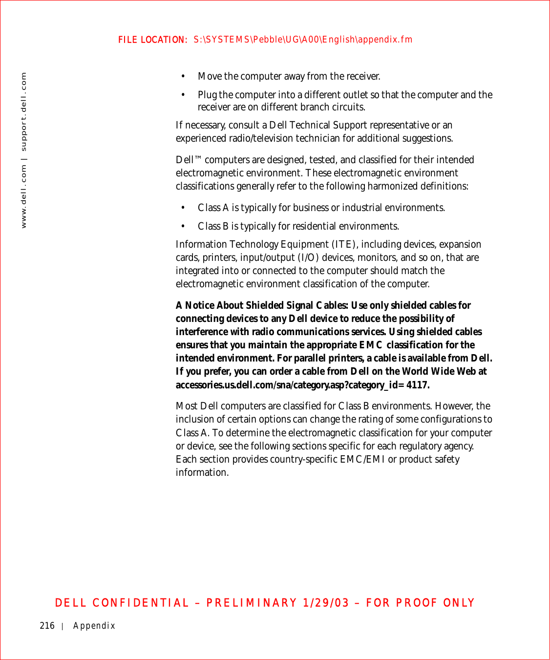 216 Appendixwww.dell.com | support.dell.comFILE LOCATION:  S:\SYSTEMS\Pebble\UG\A00\English\appendix.fmDELL CONFIDENTIAL – PRELIMINARY 1/29/03 – FOR PROOF ONLY• Move the computer away from the receiver.• Plug the computer into a different outlet so that the computer and the receiver are on different branch circuits.If necessary, consult a Dell Technical Support representative or an experienced radio/television technician for additional suggestions. Dell™ computers are designed, tested, and classified for their intended electromagnetic environment. These electromagnetic environment classifications generally refer to the following harmonized definitions:• Class A is typically for business or industrial environments.• Class B is typically for residential environments.Information Technology Equipment (ITE), including devices, expansion cards, printers, input/output (I/O) devices, monitors, and so on, that are integrated into or connected to the computer should match the electromagnetic environment classification of the computer.A Notice About Shielded Signal Cables: Use only shielded cables for connecting devices to any Dell device to reduce the possibility of interference with radio communications services. Using shielded cables ensures that you maintain the appropriate EMC classification for the intended environment. For parallel printers, a cable is available from Dell. If you prefer, you can order a cable from Dell on the World Wide Web at accessories.us.dell.com/sna/category.asp?category_id=4117.Most Dell computers are classified for Class B environments. However, the inclusion of certain options can change the rating of some configurations to Class A. To determine the electromagnetic classification for your computer or device, see the following sections specific for each regulatory agency. Each section provides country-specific EMC/EMI or product safety information.