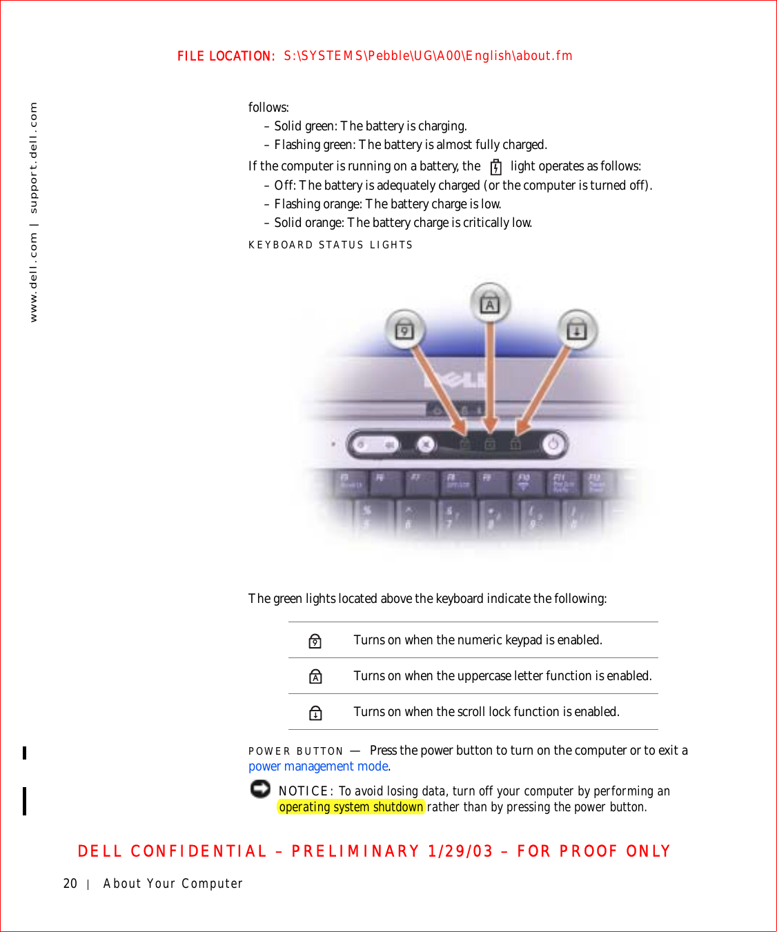 20 About Your Computerwww.dell.com | support.dell.comFILE LOCATION:  S:\SYSTEMS\Pebble\UG\A00\English\about.fmDELL CONFIDENTIAL – PRELIMINARY 1/29/03 – FOR PROOF ONLYfollows:– Solid green: The battery is charging.– Flashing green: The battery is almost fully charged.If the computer is running on a battery, the   light operates as follows:– Off: The battery is adequately charged (or the computer is turned off).– Flashing orange: The battery charge is low.– Solid orange: The battery charge is critically low.KEYBOARD STATUS LIGHTSThe green lights located above the keyboard indicate the following:POWER BUTTON —Press the power button to turn on the computer or to exit a power management mode. NOTICE: To avoid losing data, turn off your computer by performing an operating system shutdown rather than by pressing the power button.Turns on when the numeric keypad is enabled.Turns on when the uppercase letter function is enabled.Turns on when the scroll lock function is enabled.9A