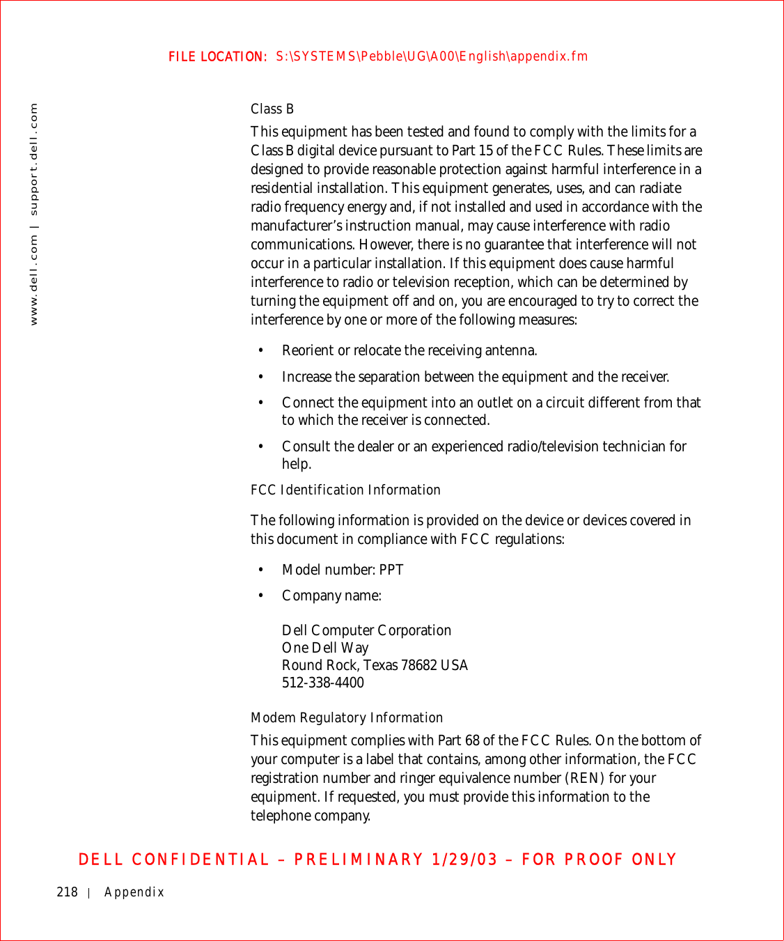 218 Appendixwww.dell.com | support.dell.comFILE LOCATION:  S:\SYSTEMS\Pebble\UG\A00\English\appendix.fmDELL CONFIDENTIAL – PRELIMINARY 1/29/03 – FOR PROOF ONLYClass BThis equipment has been tested and found to comply with the limits for a Class B digital device pursuant to Part 15 of the FCC Rules. These limits are designed to provide reasonable protection against harmful interference in a residential installation. This equipment generates, uses, and can radiate radio frequency energy and, if not installed and used in accordance with the manufacturer’s instruction manual, may cause interference with radio communications. However, there is no guarantee that interference will not occur in a particular installation. If this equipment does cause harmful interference to radio or television reception, which can be determined by turning the equipment off and on, you are encouraged to try to correct the interference by one or more of the following measures:• Reorient or relocate the receiving antenna.• Increase the separation between the equipment and the receiver.• Connect the equipment into an outlet on a circuit different from that to which the receiver is connected.• Consult the dealer or an experienced radio/television technician for help.FCC Identification InformationThe following information is provided on the device or devices covered in this document in compliance with FCC regulations: • Model number: PPT• Company name: Dell Computer CorporationOne Dell WayRound Rock, Texas 78682 USA512-338-4400Modem Regulatory InformationThis equipment complies with Part 68 of the FCC Rules. On the bottom of your computer is a label that contains, among other information, the FCC registration number and ringer equivalence number (REN) for your equipment. If requested, you must provide this information to the telephone company.