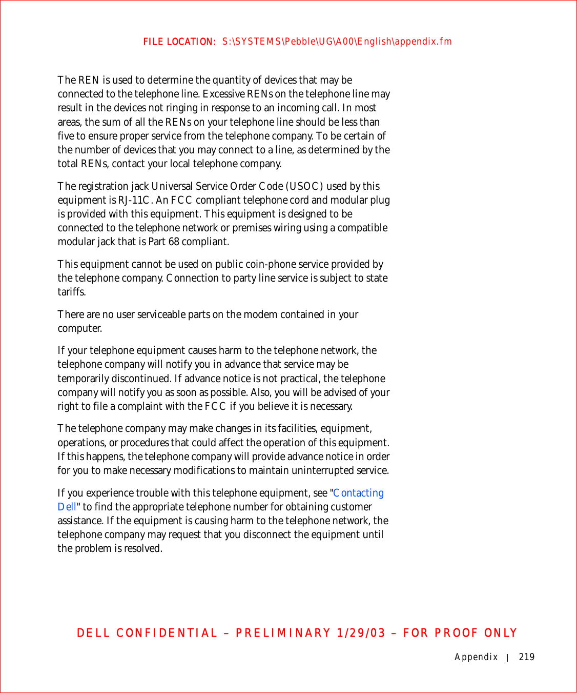 Appendix 219FILE LOCATION:  S:\SYSTEMS\Pebble\UG\A00\English\appendix.fmDELL CONFIDENTIAL – PRELIMINARY 1/29/03 – FOR PROOF ONLYThe REN is used to determine the quantity of devices that may be connected to the telephone line. Excessive RENs on the telephone line may result in the devices not ringing in response to an incoming call. In most areas, the sum of all the RENs on your telephone line should be less than five to ensure proper service from the telephone company. To be certain of the number of devices that you may connect to a line, as determined by the total RENs, contact your local telephone company.The registration jack Universal Service Order Code (USOC) used by this equipment is RJ-11C. An FCC compliant telephone cord and modular plug is provided with this equipment. This equipment is designed to be connected to the telephone network or premises wiring using a compatible modular jack that is Part 68 compliant. This equipment cannot be used on public coin-phone service provided by the telephone company. Connection to party line service is subject to state tariffs.There are no user serviceable parts on the modem contained in your computer.If your telephone equipment causes harm to the telephone network, the telephone company will notify you in advance that service may be temporarily discontinued. If advance notice is not practical, the telephone company will notify you as soon as possible. Also, you will be advised of your right to file a complaint with the FCC if you believe it is necessary.The telephone company may make changes in its facilities, equipment, operations, or procedures that could affect the operation of this equipment. If this happens, the telephone company will provide advance notice in order for you to make necessary modifications to maintain uninterrupted service.If you experience trouble with this telephone equipment, see &quot;Contacting Dell&quot; to find the appropriate telephone number for obtaining customer assistance. If the equipment is causing harm to the telephone network, the telephone company may request that you disconnect the equipment until the problem is resolved.