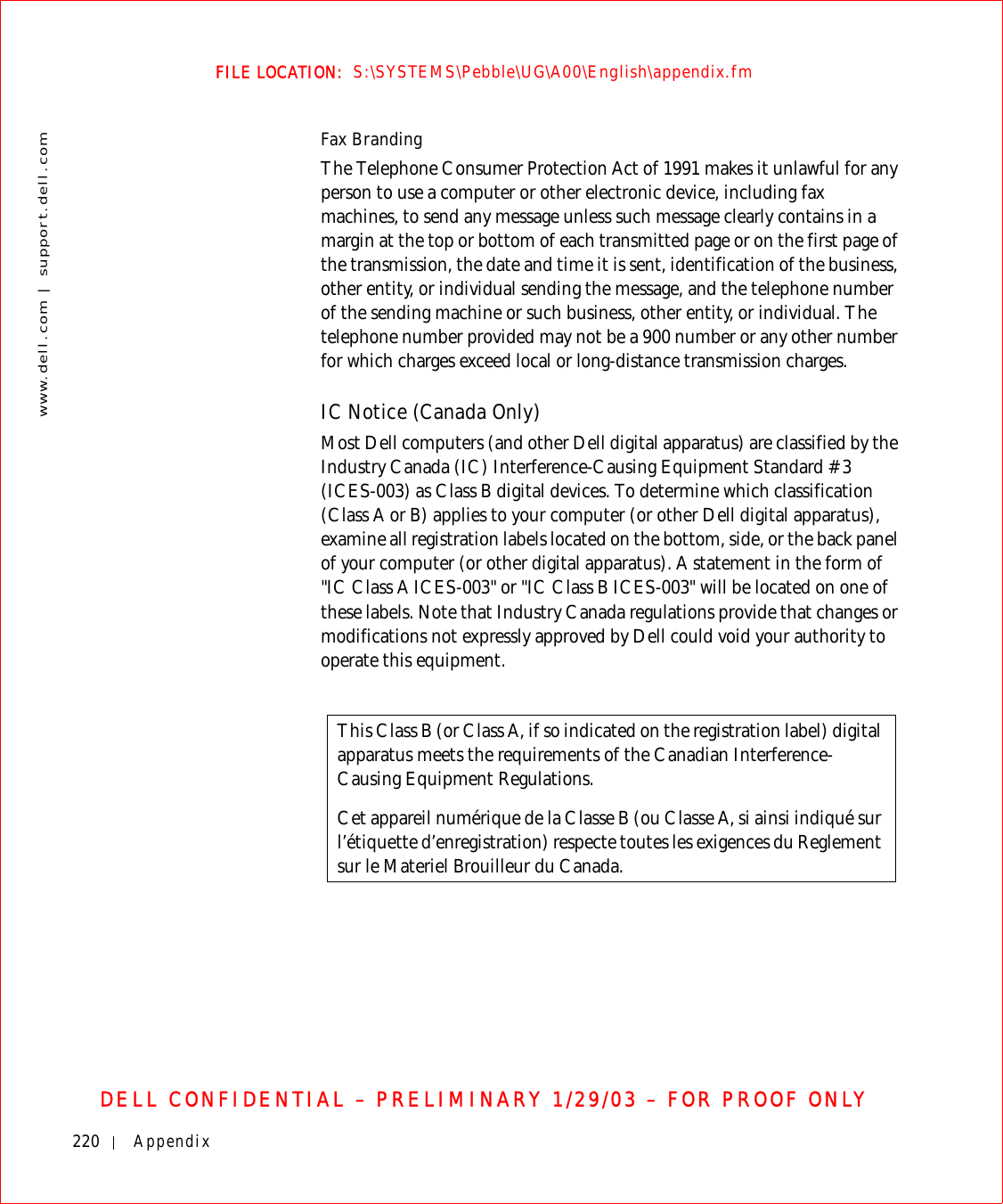 220 Appendixwww.dell.com | support.dell.comFILE LOCATION:  S:\SYSTEMS\Pebble\UG\A00\English\appendix.fmDELL CONFIDENTIAL – PRELIMINARY 1/29/03 – FOR PROOF ONLYFax BrandingThe Telephone Consumer Protection Act of 1991 makes it unlawful for any person to use a computer or other electronic device, including fax machines, to send any message unless such message clearly contains in a margin at the top or bottom of each transmitted page or on the first page of the transmission, the date and time it is sent, identification of the business, other entity, or individual sending the message, and the telephone number of the sending machine or such business, other entity, or individual. The telephone number provided may not be a 900 number or any other number for which charges exceed local or long-distance transmission charges.IC Notice (Canada Only)Most Dell computers (and other Dell digital apparatus) are classified by the Industry Canada (IC) Interference-Causing Equipment Standard #3 (ICES-003) as Class B digital devices. To determine which classification (Class A or B) applies to your computer (or other Dell digital apparatus), examine all registration labels located on the bottom, side, or the back panel of your computer (or other digital apparatus). A statement in the form of &quot;IC Class A ICES-003&quot; or &quot;IC Class B ICES-003&quot; will be located on one of these labels. Note that Industry Canada regulations provide that changes or modifications not expressly approved by Dell could void your authority to operate this equipment.This Class B (or Class A, if so indicated on the registration label) digital apparatus meets the requirements of the Canadian Interference-Causing Equipment Regulations.Cet appareil numérique de la Classe B (ou Classe A, si ainsi indiqué sur l’étiquette d’enregistration) respecte toutes les exigences du Reglement sur le Materiel Brouilleur du Canada.