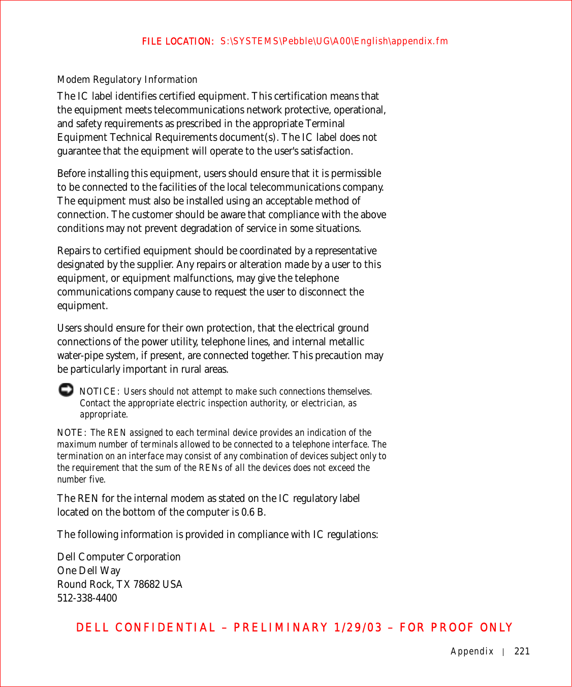 Appendix 221FILE LOCATION:  S:\SYSTEMS\Pebble\UG\A00\English\appendix.fmDELL CONFIDENTIAL – PRELIMINARY 1/29/03 – FOR PROOF ONLYModem Regulatory InformationThe IC label identifies certified equipment. This certification means that the equipment meets telecommunications network protective, operational, and safety requirements as prescribed in the appropriate Terminal Equipment Technical Requirements document(s). The IC label does not guarantee that the equipment will operate to the user&apos;s satisfaction.Before installing this equipment, users should ensure that it is permissible to be connected to the facilities of the local telecommunications company. The equipment must also be installed using an acceptable method of connection. The customer should be aware that compliance with the above conditions may not prevent degradation of service in some situations.Repairs to certified equipment should be coordinated by a representative designated by the supplier. Any repairs or alteration made by a user to this equipment, or equipment malfunctions, may give the telephone communications company cause to request the user to disconnect the equipment.Users should ensure for their own protection, that the electrical ground connections of the power utility, telephone lines, and internal metallic water-pipe system, if present, are connected together. This precaution may be particularly important in rural areas. NOTICE: Users should not attempt to make such connections themselves. Contact the appropriate electric inspection authority, or electrician, as appropriate.NOTE: The REN assigned to each terminal device provides an indication of the maximum number of terminals allowed to be connected to a telephone interface. The termination on an interface may consist of any combination of devices subject only to the requirement that the sum of the RENs of all the devices does not exceed the number five.The REN for the internal modem as stated on the IC regulatory label located on the bottom of the computer is 0.6 B.The following information is provided in compliance with IC regulations:Dell Computer CorporationOne Dell WayRound Rock, TX 78682 USA512-338-4400