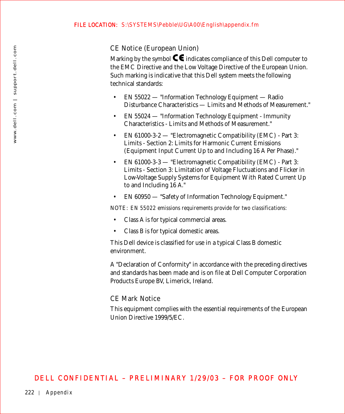 222 Appendixwww.dell.com | support.dell.comFILE LOCATION:  S:\SYSTEMS\Pebble\UG\A00\English\appendix.fmDELL CONFIDENTIAL – PRELIMINARY 1/29/03 – FOR PROOF ONLYCE Notice (European Union)Marking by the symbol   indicates compliance of this Dell computer to the EMC Directive and the Low Voltage Directive of the European Union. Such marking is indicative that this Dell system meets the following technical standards:• EN 55022 — &quot;Information Technology Equipment — Radio Disturbance Characteristics — Limits and Methods of Measurement.&quot;• EN 55024 — &quot;Information Technology Equipment - Immunity Characteristics - Limits and Methods of Measurement.&quot;• EN 61000-3-2 — &quot;Electromagnetic Compatibility (EMC) - Part 3: Limits - Section 2: Limits for Harmonic Current Emissions (Equipment Input Current Up to and Including 16 A Per Phase).&quot;• EN 61000-3-3 — &quot;Electromagnetic Compatibility (EMC) - Part 3: Limits - Section 3: Limitation of Voltage Fluctuations and Flicker in Low-Voltage Supply Systems for Equipment With Rated Current Up to and Including 16 A.&quot;• EN 60950 — &quot;Safety of Information Technology Equipment.&quot;NOTE: EN 55022 emissions requirements provide for two classifications:• Class A is for typical commercial areas.• Class B is for typical domestic areas.This Dell device is classified for use in a typical Class B domestic environment.A &quot;Declaration of Conformity&quot; in accordance with the preceding directives and standards has been made and is on file at Dell Computer Corporation Products Europe BV, Limerick, Ireland.CE Mark NoticeThis equipment complies with the essential requirements of the European Union Directive 1999/5/EC.