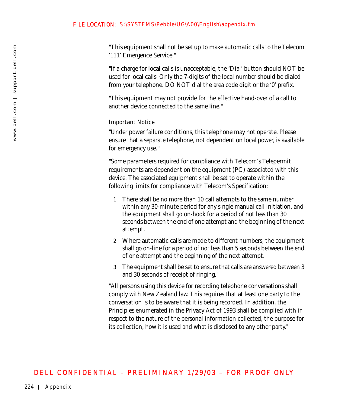 224 Appendixwww.dell.com | support.dell.comFILE LOCATION:  S:\SYSTEMS\Pebble\UG\A00\English\appendix.fmDELL CONFIDENTIAL – PRELIMINARY 1/29/03 – FOR PROOF ONLY&quot;This equipment shall not be set up to make automatic calls to the Telecom ‘111’ Emergence Service.&quot;&quot;If a charge for local calls is unacceptable, the ‘Dial’ button should NOT be used for local calls. Only the 7-digits of the local number should be dialed from your telephone. DO NOT dial the area code digit or the ‘0’ prefix.&quot;&quot;This equipment may not provide for the effective hand-over of a call to another device connected to the same line.&quot;Important Notice&quot;Under power failure conditions, this telephone may not operate. Please ensure that a separate telephone, not dependent on local power, is available for emergency use.&quot;&quot;Some parameters required for compliance with Telecom’s Telepermit requirements are dependent on the equipment (PC) associated with this device. The associated equipment shall be set to operate within the following limits for compliance with Telecom’s Specification:1There shall be no more than 10 call attempts to the same number within any 30-minute period for any single manual call initiation, and the equipment shall go on-hook for a period of not less than 30 seconds between the end of one attempt and the beginning of the next attempt.2Where automatic calls are made to different numbers, the equipment shall go on-line for a period of not less than 5 seconds between the end of one attempt and the beginning of the next attempt. 3The equipment shall be set to ensure that calls are answered between 3 and 30 seconds of receipt of ringing.&quot;&quot;All persons using this device for recording telephone conversations shall comply with New Zealand law. This requires that at least one party to the conversation is to be aware that it is being recorded. In addition, the Principles enumerated in the Privacy Act of 1993 shall be complied with in respect to the nature of the personal information collected, the purpose for its collection, how it is used and what is disclosed to any other party.&quot;