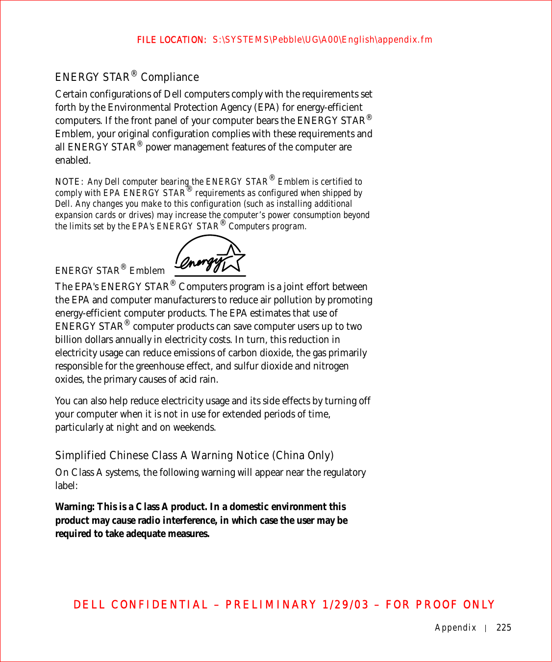 Appendix 225FILE LOCATION:  S:\SYSTEMS\Pebble\UG\A00\English\appendix.fmDELL CONFIDENTIAL – PRELIMINARY 1/29/03 – FOR PROOF ONLYENERGY STAR® ComplianceCertain configurations of Dell computers comply with the requirements set forth by the Environmental Protection Agency (EPA) for energy-efficient computers. If the front panel of your computer bears the ENERGY STAR® Emblem, your original configuration complies with these requirements and all ENERGY STAR® power management features of the computer are enabled.NOTE: Any Dell computer bearing the ENERGY STAR® Emblem is certified to comply with EPA ENERGY STAR® requirements as configured when shipped by Dell. Any changes you make to this configuration (such as installing additional expansion cards or drives) may increase the computer’s power consumption beyond the limits set by the EPA&apos;s ENERGY STAR® Computers program.ENERGY STAR® Emblem The EPA&apos;s ENERGY STAR® Computers program is a joint effort between the EPA and computer manufacturers to reduce air pollution by promoting energy-efficient computer products. The EPA estimates that use of ENERGY STAR® computer products can save computer users up to two billion dollars annually in electricity costs. In turn, this reduction in electricity usage can reduce emissions of carbon dioxide, the gas primarily responsible for the greenhouse effect, and sulfur dioxide and nitrogen oxides, the primary causes of acid rain.You can also help reduce electricity usage and its side effects by turning off your computer when it is not in use for extended periods of time, particularly at night and on weekends.Simplified Chinese Class A Warning Notice (China Only)On Class A systems, the following warning will appear near the regulatory label:Warning: This is a Class A product. In a domestic environment this product may cause radio interference, in which case the user may be required to take adequate measures.