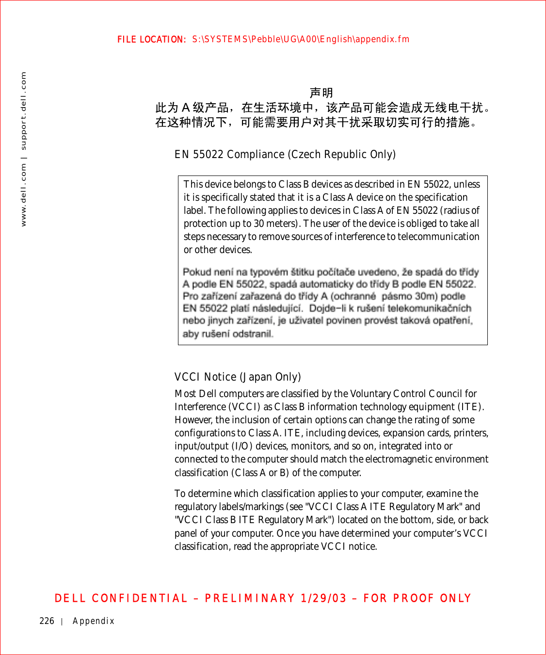 226 Appendixwww.dell.com | support.dell.comFILE LOCATION:  S:\SYSTEMS\Pebble\UG\A00\English\appendix.fmDELL CONFIDENTIAL – PRELIMINARY 1/29/03 – FOR PROOF ONLYEN 55022 Compliance (Czech Republic Only)VCCI Notice (Japan Only)Most Dell computers are classified by the Voluntary Control Council for Interference (VCCI) as Class B information technology equipment (ITE). However, the inclusion of certain options can change the rating of some configurations to Class A. ITE, including devices, expansion cards, printers, input/output (I/O) devices, monitors, and so on, integrated into or connected to the computer should match the electromagnetic environment classification (Class A or B) of the computer.To determine which classification applies to your computer, examine the regulatory labels/markings (see &quot;VCCI Class A ITE Regulatory Mark&quot; and &quot;VCCI Class B ITE Regulatory Mark&quot;) located on the bottom, side, or back panel of your computer. Once you have determined your computer’s VCCI classification, read the appropriate VCCI notice.This device belongs to Class B devices as described in EN 55022, unless it is specifically stated that it is a Class A device on the specification label. The following applies to devices in Class A of EN 55022 (radius of protection up to 30 meters). The user of the device is obliged to take all steps necessary to remove sources of interference to telecommunication or other devices.