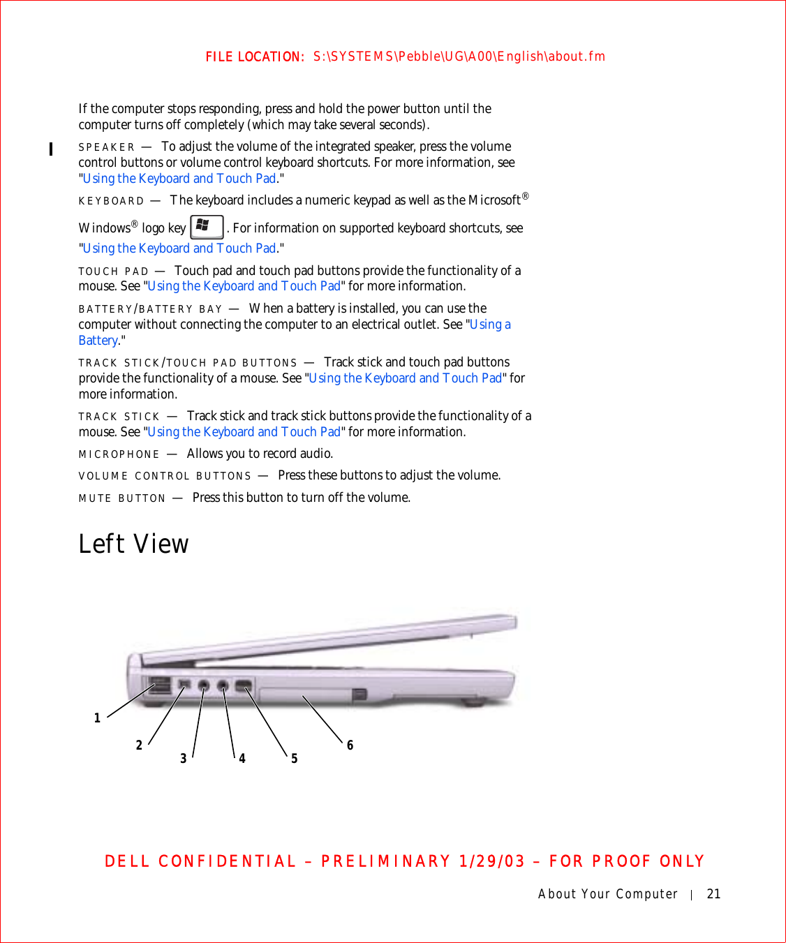 About Your Computer 21FILE LOCATION:  S:\SYSTEMS\Pebble\UG\A00\English\about.fmDELL CONFIDENTIAL – PRELIMINARY 1/29/03 – FOR PROOF ONLYIf the computer stops responding, press and hold the power button until the computer turns off completely (which may take several seconds).SPEAKER —To adjust the volume of the integrated speaker, press the volume control buttons or volume control keyboard shortcuts. For more information, see &quot;Using the Keyboard and Touch Pad.&quot;KEYBOARD —The keyboard includes a numeric keypad as well as the Microsoft® Windows® logo key . For information on supported keyboard shortcuts, see &quot;Using the Keyboard and Touch Pad.&quot;TOUCH PAD —Touch pad and touch pad buttons provide the functionality of a mouse. See &quot;Using the Keyboard and Touch Pad&quot; for more information.BATTERY/BATTERY BAY —When a battery is installed, you can use the computer without connecting the computer to an electrical outlet. See &quot;Using a Battery.&quot;TRACK STICK/TOUCH PAD BUTTONS —Track stick and touch pad buttons provide the functionality of a mouse. See &quot;Using the Keyboard and Touch Pad&quot; for more information.TRACK STICK —Track stick and track stick buttons provide the functionality of a mouse. See &quot;Using the Keyboard and Touch Pad&quot; for more information.MICROPHONE —Allows you to record audio.VOLUME CONTROL BUTTONS —Press these buttons to adjust the volume.MUTE BUTTON —Press this button to turn off the volume.Left View564312