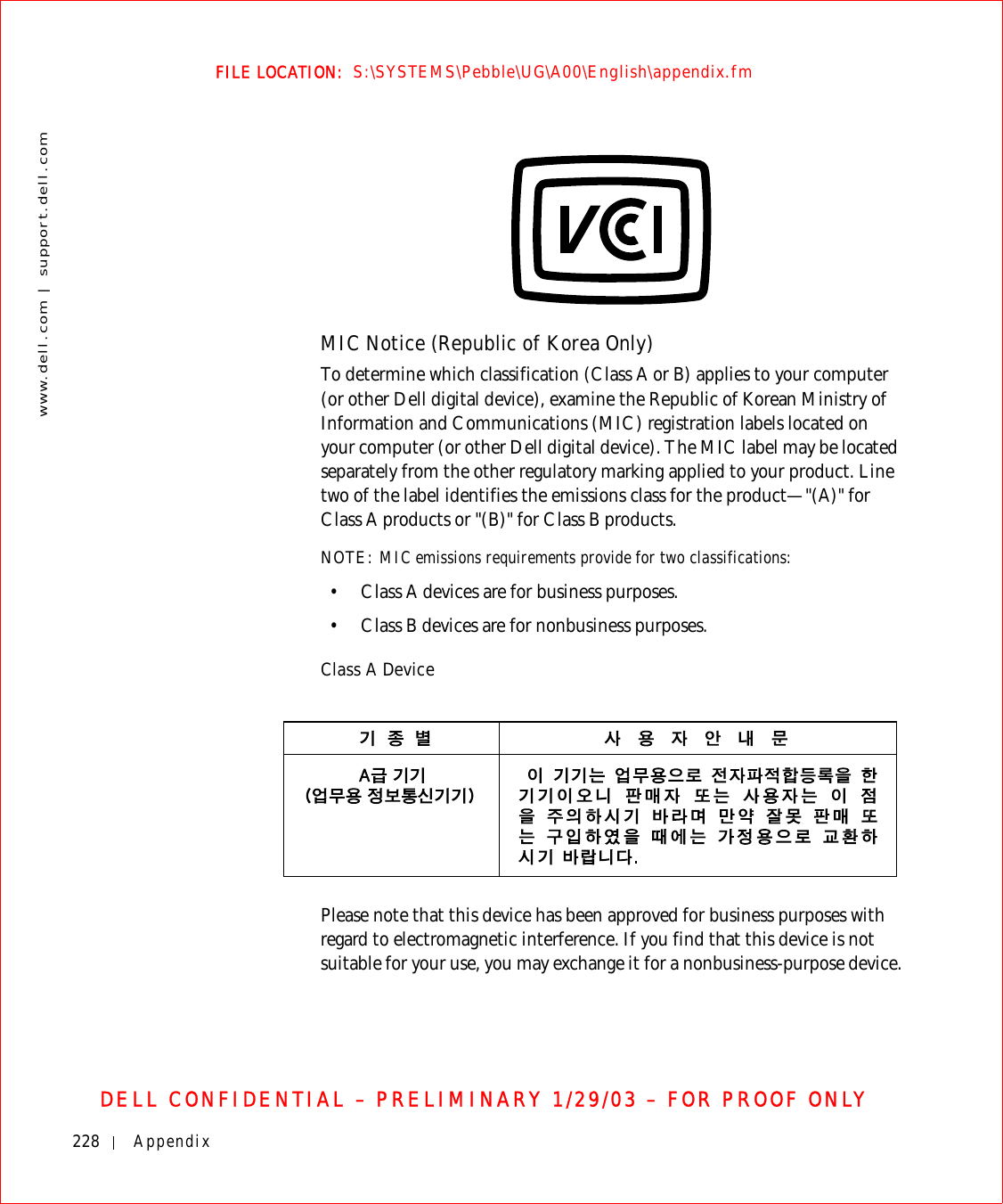 228 Appendixwww.dell.com | support.dell.comFILE LOCATION:  S:\SYSTEMS\Pebble\UG\A00\English\appendix.fmDELL CONFIDENTIAL – PRELIMINARY 1/29/03 – FOR PROOF ONLYMIC Notice (Republic of Korea Only)To determine which classification (Class A or B) applies to your computer (or other Dell digital device), examine the Republic of Korean Ministry of Information and Communications (MIC) registration labels located on your computer (or other Dell digital device). The MIC label may be located separately from the other regulatory marking applied to your product. Line two of the label identifies the emissions class for the product—&quot;(A)&quot; for Class A products or &quot;(B)&quot; for Class B products.NOTE: MIC emissions requirements provide for two classifications:• Class A devices are for business purposes.• Class B devices are for nonbusiness purposes.Class A DevicePlease note that this device has been approved for business purposes with regard to electromagnetic interference. If you find that this device is not suitable for your use, you may exchange it for a nonbusiness-purpose device.