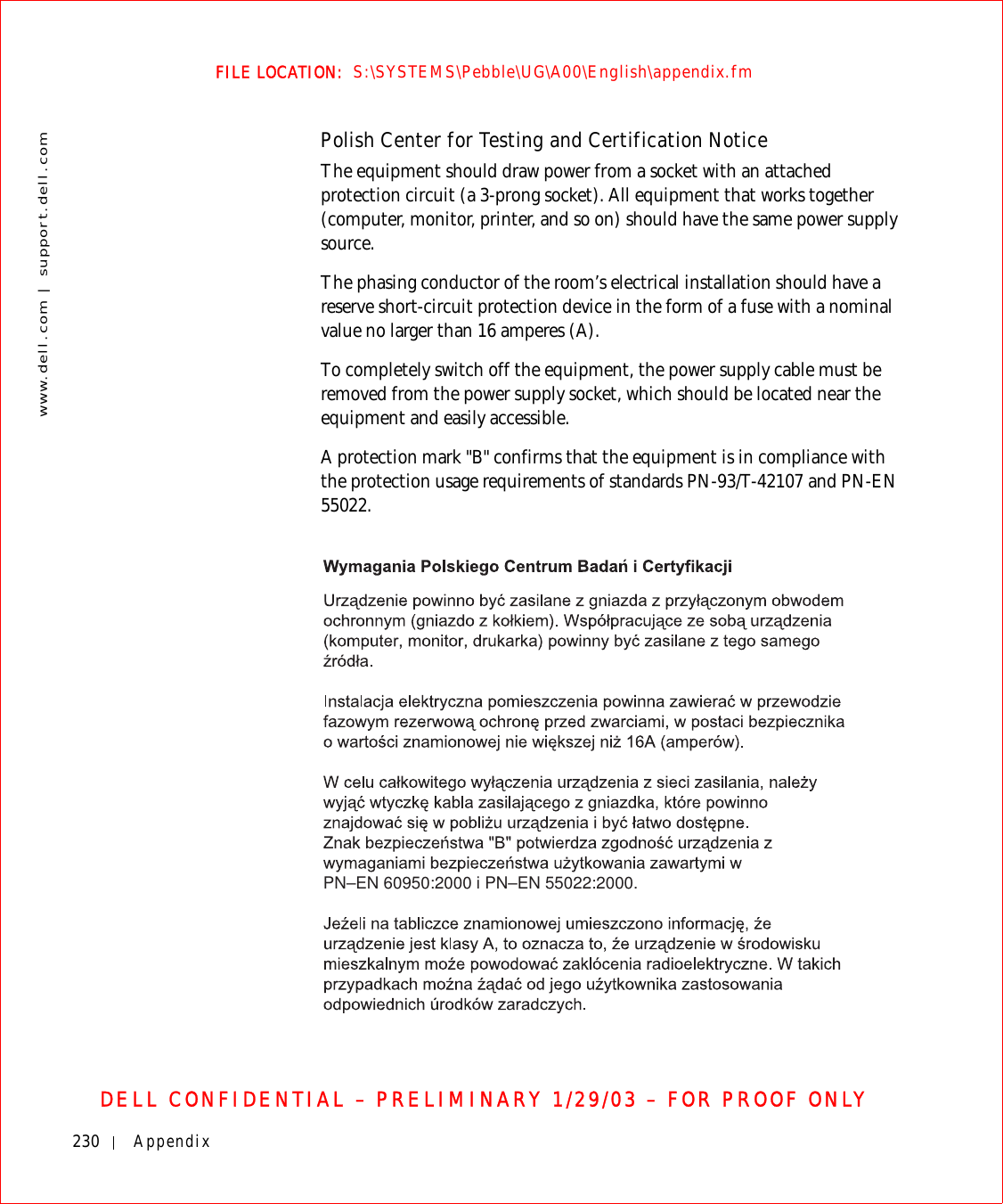230 Appendixwww.dell.com | support.dell.comFILE LOCATION:  S:\SYSTEMS\Pebble\UG\A00\English\appendix.fmDELL CONFIDENTIAL – PRELIMINARY 1/29/03 – FOR PROOF ONLYPolish Center for Testing and Certification NoticeThe equipment should draw power from a socket with an attached protection circuit (a 3-prong socket). All equipment that works together (computer, monitor, printer, and so on) should have the same power supply source.The phasing conductor of the room’s electrical installation should have a reserve short-circuit protection device in the form of a fuse with a nominal value no larger than 16 amperes (A).To completely switch off the equipment, the power supply cable must be removed from the power supply socket, which should be located near the equipment and easily accessible.A protection mark &quot;B&quot; confirms that the equipment is in compliance with the protection usage requirements of standards PN-93/T-42107 and PN-EN 55022.PN–EN 60950:2000 i PN–EN 55022:2000.