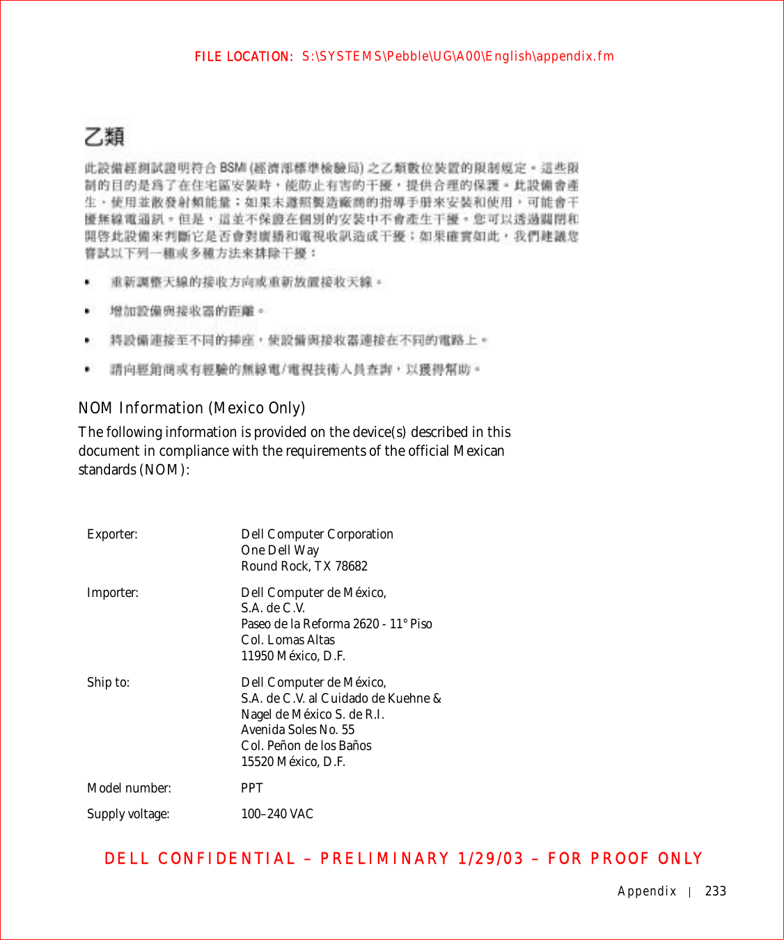 Appendix 233FILE LOCATION:  S:\SYSTEMS\Pebble\UG\A00\English\appendix.fmDELL CONFIDENTIAL – PRELIMINARY 1/29/03 – FOR PROOF ONLYNOM Information (Mexico Only)The following information is provided on the device(s) described in this document in compliance with the requirements of the official Mexican standards (NOM): Exporter: Dell Computer CorporationOne Dell WayRound Rock, TX 78682Importer: Dell Computer de México, S.A. de C.V. Paseo de la Reforma 2620 - 11° Piso Col. Lomas Altas 11950 México, D.F. Ship to: Dell Computer de México, S.A. de C.V. al Cuidado de Kuehne &amp; Nagel de México S. de R.I.Avenida Soles No. 55Col. Peñon de los Baños15520 México, D.F.Model number: PPTSupply voltage: 100–240 VAC