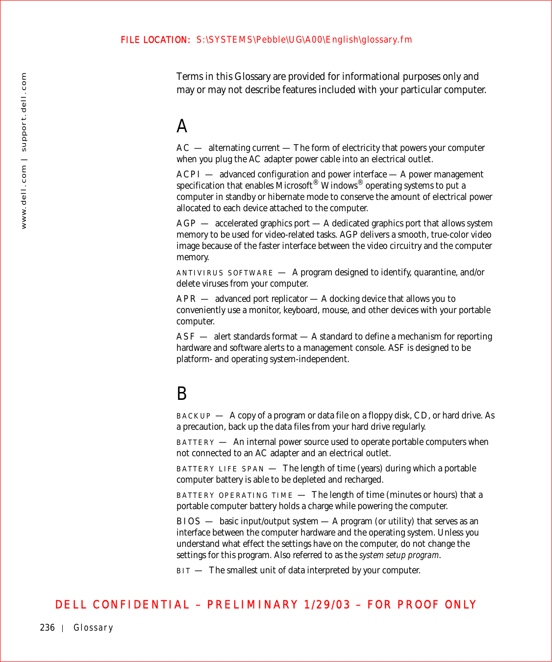 236 Glossarywww.dell.com | support.dell.comFILE LOCATION:  S:\SYSTEMS\Pebble\UG\A00\English\glossary.fmDELL CONFIDENTIAL – PRELIMINARY 1/29/03 – FOR PROOF ONLYTerms in this Glossary are provided for informational purposes only and may or may not describe features included with your particular computer.AAC — alternating current — The form of electricity that powers your computer when you plug the AC adapter power cable into an electrical outlet.ACPI — advanced configuration and power interface — A power management specification that enables Microsoft® Windows® operating systems to put a computer in standby or hibernate mode to conserve the amount of electrical power allocated to each device attached to the computer.AGP — accelerated graphics port — A dedicated graphics port that allows system memory to be used for video-related tasks. AGP delivers a smooth, true-color video image because of the faster interface between the video circuitry and the computer memory.ANTIVIRUS SOFTWARE —A program designed to identify, quarantine, and/or delete viruses from your computer.APR — advanced port replicator — A docking device that allows you to conveniently use a monitor, keyboard, mouse, and other devices with your portable computer.ASF — alert standards format — A standard to define a mechanism for reporting hardware and software alerts to a management console. ASF is designed to be platform- and operating system-independent.BBACKUP —A copy of a program or data file on a floppy disk, CD, or hard drive. As a precaution, back up the data files from your hard drive regularly.BATTERY —An internal power source used to operate portable computers when not connected to an AC adapter and an electrical outlet.BATTERY LIFE SPAN —The length of time (years) during which a portable computer battery is able to be depleted and recharged.BATTERY OPERATING TIME —The length of time (minutes or hours) that a portable computer battery holds a charge while powering the computer.BIOS — basic input/output system — A program (or utility) that serves as an interface between the computer hardware and the operating system. Unless you understand what effect the settings have on the computer, do not change the settings for this program. Also referred to as the system setup program.BIT —The smallest unit of data interpreted by your computer.