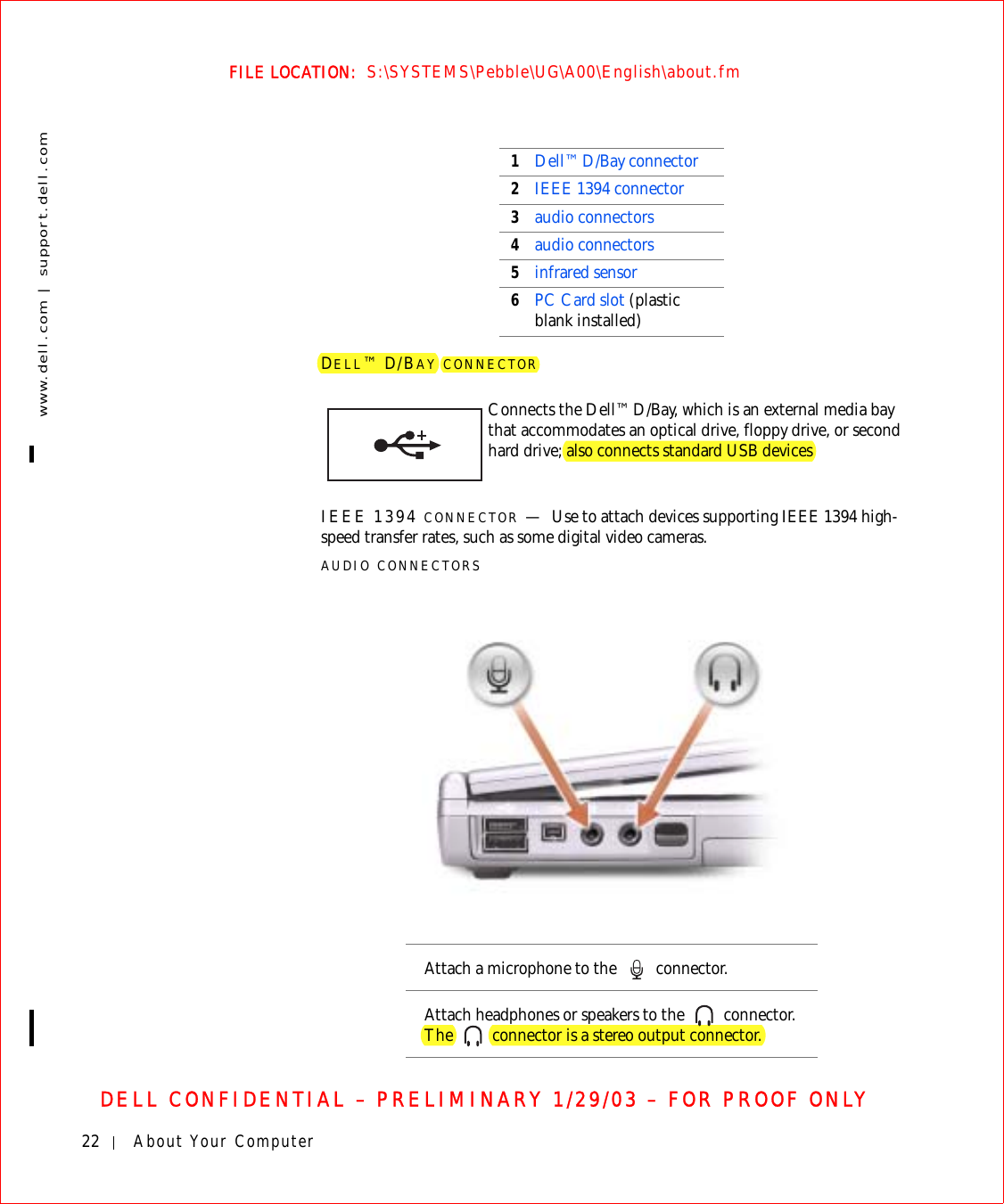 22 About Your Computerwww.dell.com | support.dell.comFILE LOCATION:  S:\SYSTEMS\Pebble\UG\A00\English\about.fmDELL CONFIDENTIAL – PRELIMINARY 1/29/03 – FOR PROOF ONLYDELL™ D/BAY CONNECTORIEEE 1394 CONNECTOR —Use to attach devices supporting IEEE 1394 high-speed transfer rates, such as some digital video cameras.AUDIO CONNECTORS1Dell™ D/Bay connector2IEEE 1394 connector3audio connectors4audio connectors5infrared sensor6PC Card slot (plastic blank installed)Connects the Dell™ D/Bay, which is an external media bay that accommodates an optical drive, floppy drive, or second hard drive; also connects standard USB devicesAttach a microphone to the   connector.Attach headphones or speakers to the   connector. The   connector is a stereo output connector.