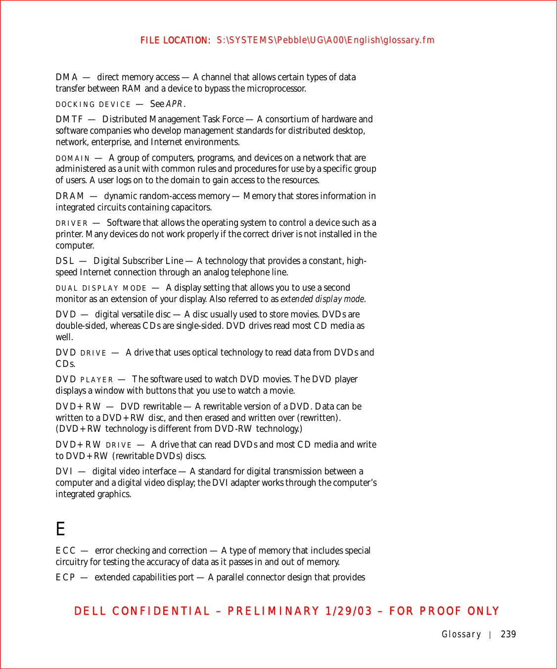 Glossary 239FILE LOCATION:  S:\SYSTEMS\Pebble\UG\A00\English\glossary.fmDELL CONFIDENTIAL – PRELIMINARY 1/29/03 – FOR PROOF ONLYDMA — direct memory access — A channel that allows certain types of data transfer between RAM and a device to bypass the microprocessor.DOCKING DEVICE —See APR.DMTF — Distributed Management Task Force — A consortium of hardware and software companies who develop management standards for distributed desktop, network, enterprise, and Internet environments.DOMAIN —A group of computers, programs, and devices on a network that are administered as a unit with common rules and procedures for use by a specific group of users. A user logs on to the domain to gain access to the resources.DRAM — dynamic random-access memory — Memory that stores information in integrated circuits containing capacitors.DRIVER —Software that allows the operating system to control a device such as a printer. Many devices do not work properly if the correct driver is not installed in the computer.DSL — Digital Subscriber Line — A technology that provides a constant, high-speed Internet connection through an analog telephone line. DUAL DISPLAY MODE —A display setting that allows you to use a second monitor as an extension of your display. Also referred to as extended display mode.DVD — digital versatile disc — A disc usually used to store movies. DVDs are double-sided, whereas CDs are single-sided. DVD drives read most CD media as well.DVD DRIVE —A drive that uses optical technology to read data from DVDs and CDs.DVD PLAYER —The software used to watch DVD movies. The DVD player displays a window with buttons that you use to watch a movie.DVD+RW — DVD rewritable — A rewritable version of a DVD. Data can be written to a DVD+RW disc, and then erased and written over (rewritten). (DVD+RW technology is different from DVD-RW technology.)DVD+RW DRIVE —A drive that can read DVDs and most CD media and write to DVD+RW (rewritable DVDs) discs.DVI — digital video interface — A standard for digital transmission between a computer and a digital video display; the DVI adapter works through the computer’s integrated graphics.EECC — error checking and correction — A type of memory that includes special circuitry for testing the accuracy of data as it passes in and out of memory.ECP — extended capabilities port — A parallel connector design that provides 