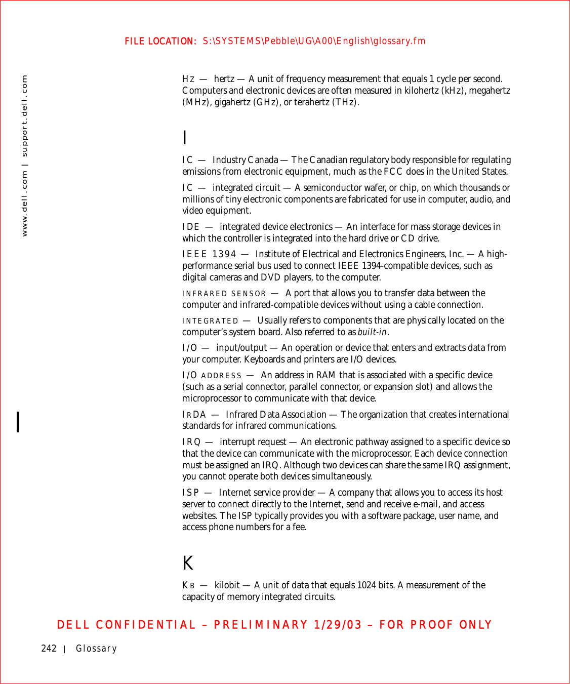 242 Glossarywww.dell.com | support.dell.comFILE LOCATION:  S:\SYSTEMS\Pebble\UG\A00\English\glossary.fmDELL CONFIDENTIAL – PRELIMINARY 1/29/03 – FOR PROOF ONLYHZ—hertz — A unit of frequency measurement that equals 1 cycle per second. Computers and electronic devices are often measured in kilohertz (kHz), megahertz (MHz), gigahertz (GHz), or terahertz (THz).IIC — Industry Canada — The Canadian regulatory body responsible for regulating emissions from electronic equipment, much as the FCC does in the United States.IC — integrated circuit — A semiconductor wafer, or chip, on which thousands or millions of tiny electronic components are fabricated for use in computer, audio, and video equipment. IDE — integrated device electronics — An interface for mass storage devices in which the controller is integrated into the hard drive or CD drive.IEEE 1394 — Institute of Electrical and Electronics Engineers, Inc. — A high-performance serial bus used to connect IEEE 1394-compatible devices, such as digital cameras and DVD players, to the computer. INFRARED SENSOR —A port that allows you to transfer data between the computer and infrared-compatible devices without using a cable connection.INTEGRATED —Usually refers to components that are physically located on the computer’s system board. Also referred to as built-in.I/O — input/output — An operation or device that enters and extracts data from your computer. Keyboards and printers are I/O devices. I/O ADDRESS —An address in RAM that is associated with a specific device (such as a serial connector, parallel connector, or expansion slot) and allows the microprocessor to communicate with that device.IRDA — Infrared Data Association — The organization that creates international standards for infrared communications.IRQ — interrupt request — An electronic pathway assigned to a specific device so that the device can communicate with the microprocessor. Each device connection must be assigned an IRQ. Although two devices can share the same IRQ assignment, you cannot operate both devices simultaneously.ISP — Internet service provider — A company that allows you to access its host server to connect directly to the Internet, send and receive e-mail, and access websites. The ISP typically provides you with a software package, user name, and access phone numbers for a fee. KKB—kilobit — A unit of data that equals 1024 bits. A measurement of the capacity of memory integrated circuits.