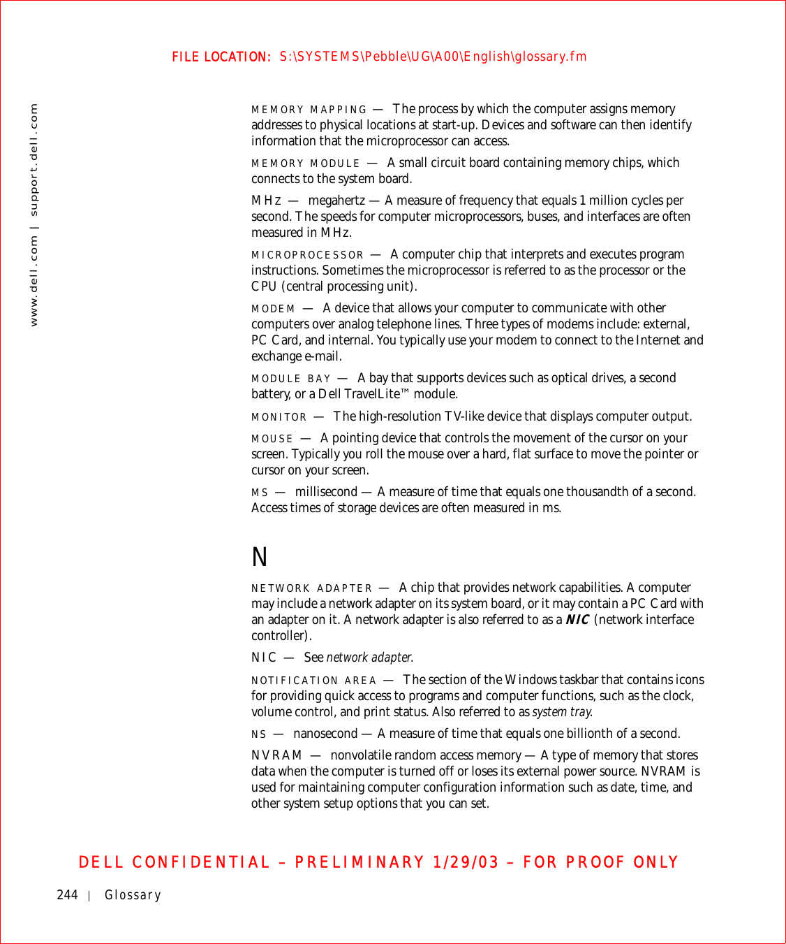244 Glossarywww.dell.com | support.dell.comFILE LOCATION:  S:\SYSTEMS\Pebble\UG\A00\English\glossary.fmDELL CONFIDENTIAL – PRELIMINARY 1/29/03 – FOR PROOF ONLYMEMORY MAPPING —The process by which the computer assigns memory addresses to physical locations at start-up. Devices and software can then identify information that the microprocessor can access.MEMORY MODULE —A small circuit board containing memory chips, which connects to the system board.MHZ—megahertz — A measure of frequency that equals 1 million cycles per second. The speeds for computer microprocessors, buses, and interfaces are often measured in MHz.MICROPROCESSOR —A computer chip that interprets and executes program instructions. Sometimes the microprocessor is referred to as the processor or the CPU (central processing unit).MODEM —A device that allows your computer to communicate with other computers over analog telephone lines. Three types of modems include: external, PC Card, and internal. You typically use your modem to connect to the Internet and exchange e-mail.MODULE BAY —A bay that supports devices such as optical drives, a second battery, or a Dell TravelLite™ module.MONITOR —The high-resolution TV-like device that displays computer output.MOUSE —A pointing device that controls the movement of the cursor on your screen. Typically you roll the mouse over a hard, flat surface to move the pointer or cursor on your screen.MS —millisecond — A measure of time that equals one thousandth of a second. Access times of storage devices are often measured in ms.NNETWORK ADAPTER —A chip that provides network capabilities. A computer may include a network adapter on its system board, or it may contain a PC Card with an adapter on it. A network adapter is also referred to as a NIC (network interface controller).NIC — See network adapter.NOTIFICATION AREA —The section of the Windows taskbar that contains icons for providing quick access to programs and computer functions, such as the clock, volume control, and print status. Also referred to as system tray.NS —nanosecond — A measure of time that equals one billionth of a second.NVRAM — nonvolatile random access memory — A type of memory that stores data when the computer is turned off or loses its external power source. NVRAM is used for maintaining computer configuration information such as date, time, and other system setup options that you can set.