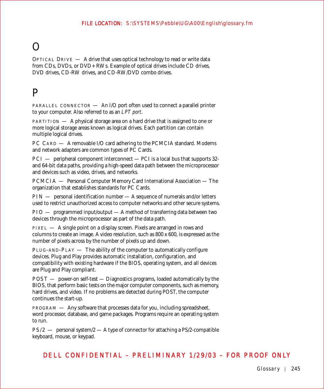 Glossary 245FILE LOCATION:  S:\SYSTEMS\Pebble\UG\A00\English\glossary.fmDELL CONFIDENTIAL – PRELIMINARY 1/29/03 – FOR PROOF ONLYOOPTICAL DRIVE —A drive that uses optical technology to read or write data from CDs, DVDs, or DVD+RWs. Example of optical drives include CD drives, DVD drives, CD-RW drives, and CD-RW/DVD combo drives. PPARALLEL CONNECTOR —An I/O port often used to connect a parallel printer to your computer. Also referred to as an LPT port.PARTITION —A physical storage area on a hard drive that is assigned to one or more logical storage areas known as logical drives. Each partition can contain multiple logical drives.PC CARD —A removable I/O card adhering to the PCMCIA standard. Modems and network adapters are common types of PC Cards.PCI — peripheral component interconnect — PCI is a local bus that supports 32-and 64-bit data paths, providing a high-speed data path between the microprocessor and devices such as video, drives, and networks.PCMCIA — Personal Computer Memory Card International Association — The organization that establishes standards for PC Cards.PIN — personal identification number — A sequence of numerals and/or letters used to restrict unauthorized access to computer networks and other secure systems.PIO — programmed input/output — A method of transferring data between two devices through the microprocessor as part of the data path.PIXEL —A single point on a display screen. Pixels are arranged in rows and columns to create an image. A video resolution, such as 800 x 600, is expressed as the number of pixels across by the number of pixels up and down.PLUG-AND-PLAY —The ability of the computer to automatically configure devices. Plug and Play provides automatic installation, configuration, and compatibility with existing hardware if the BIOS, operating system, and all devices are Plug and Play compliant.POST — power-on self-test — Diagnostics programs, loaded automatically by the BIOS, that perform basic tests on the major computer components, such as memory, hard drives, and video. If no problems are detected during POST, the computer continues the start-up. PROGRAM —Any software that processes data for you, including spreadsheet, word processor, database, and game packages. Programs require an operating system to run.PS/2 — personal system/2 — A type of connector for attaching a PS/2-compatible keyboard, mouse, or keypad.