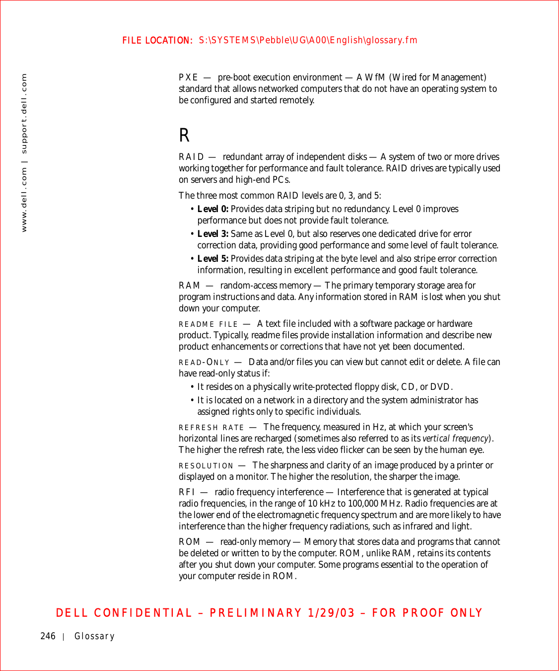 246 Glossarywww.dell.com | support.dell.comFILE LOCATION:  S:\SYSTEMS\Pebble\UG\A00\English\glossary.fmDELL CONFIDENTIAL – PRELIMINARY 1/29/03 – FOR PROOF ONLYPXE — pre-boot execution environment — A WfM (Wired for Management) standard that allows networked computers that do not have an operating system to be configured and started remotely.RRAID — redundant array of independent disks — A system of two or more drives working together for performance and fault tolerance. RAID drives are typically used on servers and high-end PCs.The three most common RAID levels are 0, 3, and 5:•Level 0: Provides data striping but no redundancy. Level 0 improves performance but does not provide fault tolerance.•Level 3: Same as Level 0, but also reserves one dedicated drive for error correction data, providing good performance and some level of fault tolerance.•Level 5: Provides data striping at the byte level and also stripe error correction information, resulting in excellent performance and good fault tolerance.RAM — random-access memory — The primary temporary storage area for program instructions and data. Any information stored in RAM is lost when you shut down your computer.README FILE —A text file included with a software package or hardware product. Typically, readme files provide installation information and describe new product enhancements or corrections that have not yet been documented.READ-ONLY —Data and/or files you can view but cannot edit or delete. A file can have read-only status if:•It resides on a physically write-protected floppy disk, CD, or DVD.•It is located on a network in a directory and the system administrator has assigned rights only to specific individuals.REFRESH RATE —The frequency, measured in Hz, at which your screen&apos;s horizontal lines are recharged (sometimes also referred to as its vertical frequency). The higher the refresh rate, the less video flicker can be seen by the human eye.RESOLUTION —The sharpness and clarity of an image produced by a printer or displayed on a monitor. The higher the resolution, the sharper the image.RFI — radio frequency interference — Interference that is generated at typical radio frequencies, in the range of 10 kHz to 100,000 MHz. Radio frequencies are at the lower end of the electromagnetic frequency spectrum and are more likely to have interference than the higher frequency radiations, such as infrared and light.ROM — read-only memory — Memory that stores data and programs that cannot be deleted or written to by the computer. ROM, unlike RAM, retains its contents after you shut down your computer. Some programs essential to the operation of your computer reside in ROM.