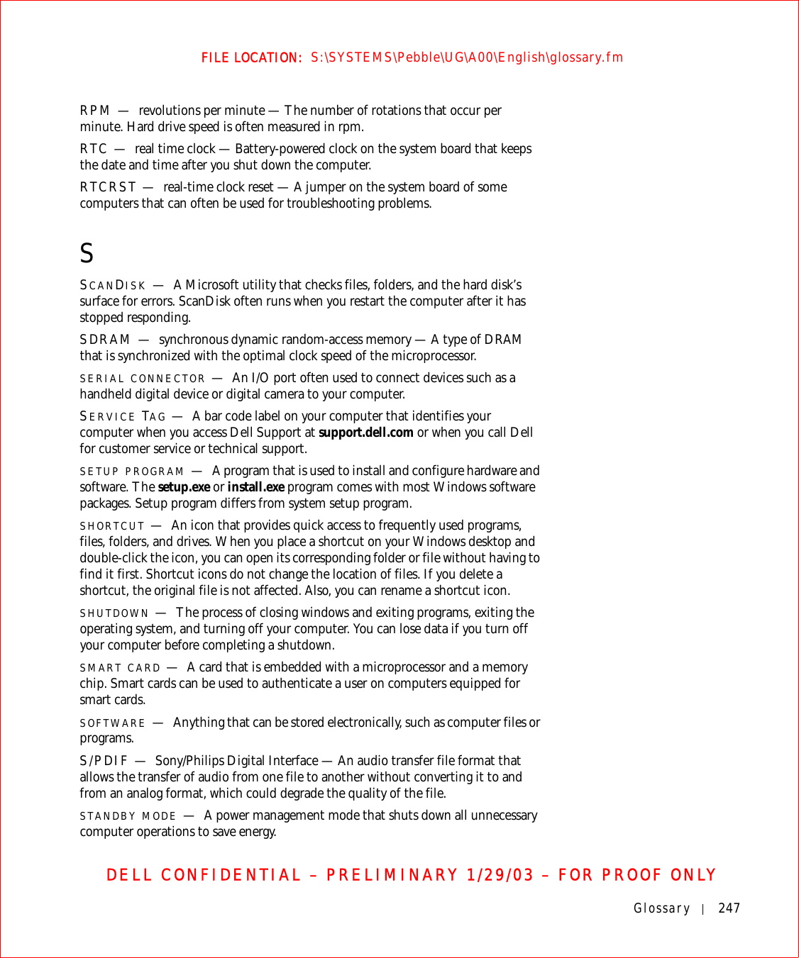 Glossary 247FILE LOCATION:  S:\SYSTEMS\Pebble\UG\A00\English\glossary.fmDELL CONFIDENTIAL – PRELIMINARY 1/29/03 – FOR PROOF ONLYRPM — revolutions per minute — The number of rotations that occur per minute. Hard drive speed is often measured in rpm.RTC — real time clock — Battery-powered clock on the system board that keeps the date and time after you shut down the computer.RTCRST — real-time clock reset — A jumper on the system board of some computers that can often be used for troubleshooting problems.SSCANDISK —A Microsoft utility that checks files, folders, and the hard disk’s surface for errors. ScanDisk often runs when you restart the computer after it has stopped responding.SDRAM — synchronous dynamic random-access memory — A type of DRAM that is synchronized with the optimal clock speed of the microprocessor.SERIAL CONNECTOR —An I/O port often used to connect devices such as a handheld digital device or digital camera to your computer.SERVICE TAG —A bar code label on your computer that identifies your computer when you access Dell Support at support.dell.com or when you call Dell for customer service or technical support.SETUP PROGRAM —A program that is used to install and configure hardware and software. The setup.exe or install.exe program comes with most Windows software packages. Setup program differs from system setup program.SHORTCUT —An icon that provides quick access to frequently used programs, files, folders, and drives. When you place a shortcut on your Windows desktop and double-click the icon, you can open its corresponding folder or file without having to find it first. Shortcut icons do not change the location of files. If you delete a shortcut, the original file is not affected. Also, you can rename a shortcut icon.SHUTDOWN —The process of closing windows and exiting programs, exiting the operating system, and turning off your computer. You can lose data if you turn off your computer before completing a shutdown.SMART CARD —A card that is embedded with a microprocessor and a memory chip. Smart cards can be used to authenticate a user on computers equipped for smart cards.SOFTWARE —Anything that can be stored electronically, such as computer files or programs.S/PDIF — Sony/Philips Digital Interface — An audio transfer file format that allows the transfer of audio from one file to another without converting it to and from an analog format, which could degrade the quality of the file.STANDBY MODE —A power management mode that shuts down all unnecessary computer operations to save energy.