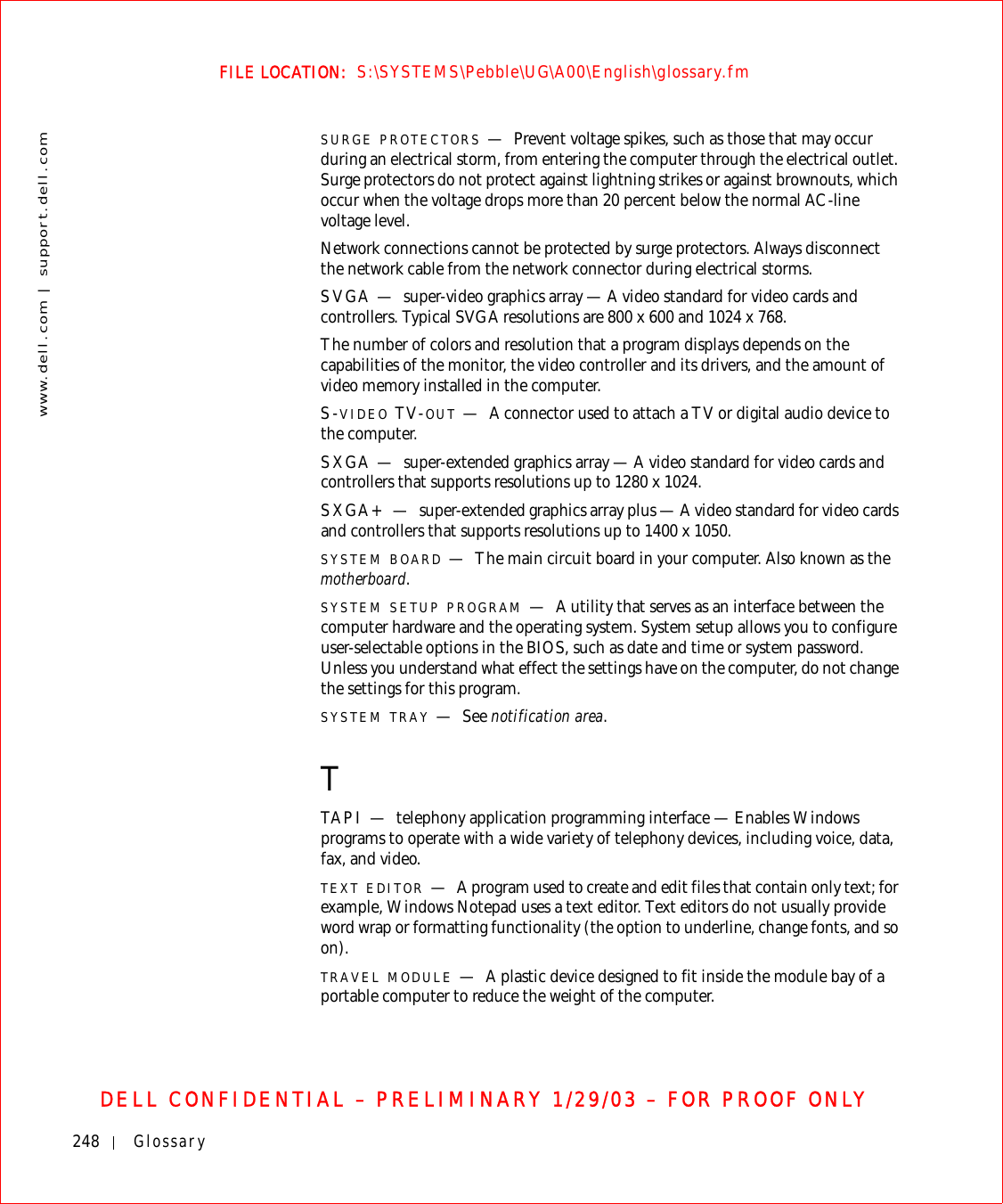248 Glossarywww.dell.com | support.dell.comFILE LOCATION:  S:\SYSTEMS\Pebble\UG\A00\English\glossary.fmDELL CONFIDENTIAL – PRELIMINARY 1/29/03 – FOR PROOF ONLYSURGE PROTECTORS —Prevent voltage spikes, such as those that may occur during an electrical storm, from entering the computer through the electrical outlet. Surge protectors do not protect against lightning strikes or against brownouts, which occur when the voltage drops more than 20 percent below the normal AC-line voltage level.Network connections cannot be protected by surge protectors. Always disconnect the network cable from the network connector during electrical storms.SVGA — super-video graphics array — A video standard for video cards and controllers. Typical SVGA resolutions are 800 x 600 and 1024 x 768.The number of colors and resolution that a program displays depends on the capabilities of the monitor, the video controller and its drivers, and the amount of video memory installed in the computer.S-VIDEO TV-OUT —A connector used to attach a TV or digital audio device to the computer.SXGA — super-extended graphics array — A video standard for video cards and controllers that supports resolutions up to 1280 x 1024.SXGA+ — super-extended graphics array plus — A video standard for video cards and controllers that supports resolutions up to 1400 x 1050.SYSTEM BOARD —The main circuit board in your computer. Also known as the motherboard.SYSTEM SETUP PROGRAM —A utility that serves as an interface between the computer hardware and the operating system. System setup allows you to configure user-selectable options in the BIOS, such as date and time or system password. Unless you understand what effect the settings have on the computer, do not change the settings for this program.SYSTEM TRAY —See notification area.TTAPI — telephony application programming interface — Enables Windows programs to operate with a wide variety of telephony devices, including voice, data, fax, and video.TEXT EDITOR —A program used to create and edit files that contain only text; for example, Windows Notepad uses a text editor. Text editors do not usually provide word wrap or formatting functionality (the option to underline, change fonts, and so on).TRAVEL MODULE —A plastic device designed to fit inside the module bay of a portable computer to reduce the weight of the computer.
