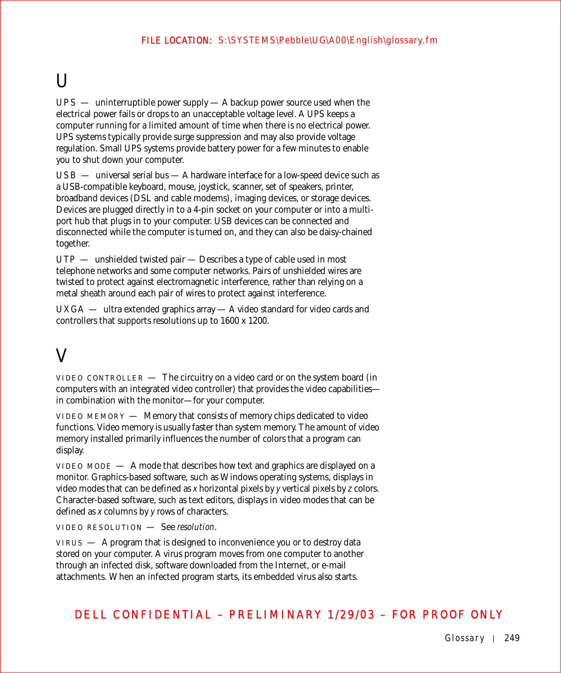 Glossary 249FILE LOCATION:  S:\SYSTEMS\Pebble\UG\A00\English\glossary.fmDELL CONFIDENTIAL – PRELIMINARY 1/29/03 – FOR PROOF ONLYUUPS — uninterruptible power supply — A backup power source used when the electrical power fails or drops to an unacceptable voltage level. A UPS keeps a computer running for a limited amount of time when there is no electrical power. UPS systems typically provide surge suppression and may also provide voltage regulation. Small UPS systems provide battery power for a few minutes to enable you to shut down your computer.USB — universal serial bus — A hardware interface for a low-speed device such as a USB-compatible keyboard, mouse, joystick, scanner, set of speakers, printer, broadband devices (DSL and cable modems), imaging devices, or storage devices. Devices are plugged directly in to a 4-pin socket on your computer or into a multi-port hub that plugs in to your computer. USB devices can be connected and disconnected while the computer is turned on, and they can also be daisy-chained together.UTP — unshielded twisted pair — Describes a type of cable used in most telephone networks and some computer networks. Pairs of unshielded wires are twisted to protect against electromagnetic interference, rather than relying on a metal sheath around each pair of wires to protect against interference.UXGA — ultra extended graphics array — A video standard for video cards and controllers that supports resolutions up to 1600 x 1200.VVIDEO CONTROLLER —The circuitry on a video card or on the system board (in computers with an integrated video controller) that provides the video capabilities—in combination with the monitor—for your computer.VIDEO MEMORY —Memory that consists of memory chips dedicated to video functions. Video memory is usually faster than system memory. The amount of video memory installed primarily influences the number of colors that a program can display.VIDEO MODE —A mode that describes how text and graphics are displayed on a monitor. Graphics-based software, such as Windows operating systems, displays in video modes that can be defined as x horizontal pixels by y vertical pixels by z colors. Character-based software, such as text editors, displays in video modes that can be defined as x columns by y rows of characters.VIDEO RESOLUTION —See resolution.VIRUS —A program that is designed to inconvenience you or to destroy data stored on your computer. A virus program moves from one computer to another through an infected disk, software downloaded from the Internet, or e-mail attachments. When an infected program starts, its embedded virus also starts.