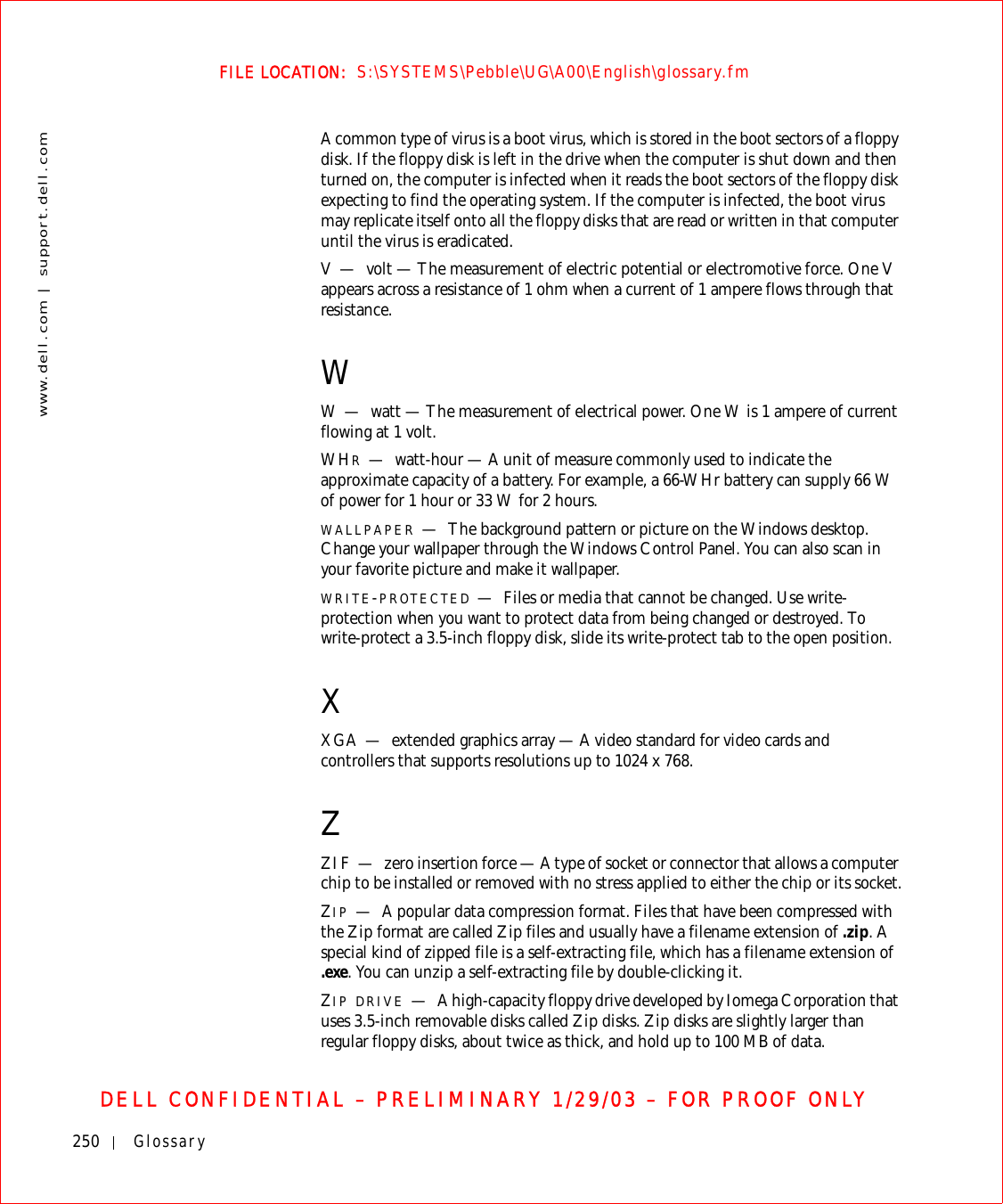250 Glossarywww.dell.com | support.dell.comFILE LOCATION:  S:\SYSTEMS\Pebble\UG\A00\English\glossary.fmDELL CONFIDENTIAL – PRELIMINARY 1/29/03 – FOR PROOF ONLYA common type of virus is a boot virus, which is stored in the boot sectors of a floppy disk. If the floppy disk is left in the drive when the computer is shut down and then turned on, the computer is infected when it reads the boot sectors of the floppy disk expecting to find the operating system. If the computer is infected, the boot virus may replicate itself onto all the floppy disks that are read or written in that computer until the virus is eradicated.V—volt — The measurement of electric potential or electromotive force. One V appears across a resistance of 1 ohm when a current of 1 ampere flows through that resistance.WW—watt — The measurement of electrical power. One W is 1 ampere of current flowing at 1 volt.WHR—watt-hour — A unit of measure commonly used to indicate the approximate capacity of a battery. For example, a 66-WHr battery can supply 66 W of power for 1 hour or 33 W for 2 hours.WALLPAPER —The background pattern or picture on the Windows desktop. Change your wallpaper through the Windows Control Panel. You can also scan in your favorite picture and make it wallpaper.WRITE-PROTECTED —Files or media that cannot be changed. Use write-protection when you want to protect data from being changed or destroyed. To write-protect a 3.5-inch floppy disk, slide its write-protect tab to the open position.XXGA — extended graphics array — A video standard for video cards and controllers that supports resolutions up to 1024 x 768.ZZIF — zero insertion force — A type of socket or connector that allows a computer chip to be installed or removed with no stress applied to either the chip or its socket.ZIP —A popular data compression format. Files that have been compressed with the Zip format are called Zip files and usually have a filename extension of .zip. A special kind of zipped file is a self-extracting file, which has a filename extension of .exe. You can unzip a self-extracting file by double-clicking it.ZIP DRIVE —A high-capacity floppy drive developed by Iomega Corporation that uses 3.5-inch removable disks called Zip disks. Zip disks are slightly larger than regular floppy disks, about twice as thick, and hold up to 100 MB of data.