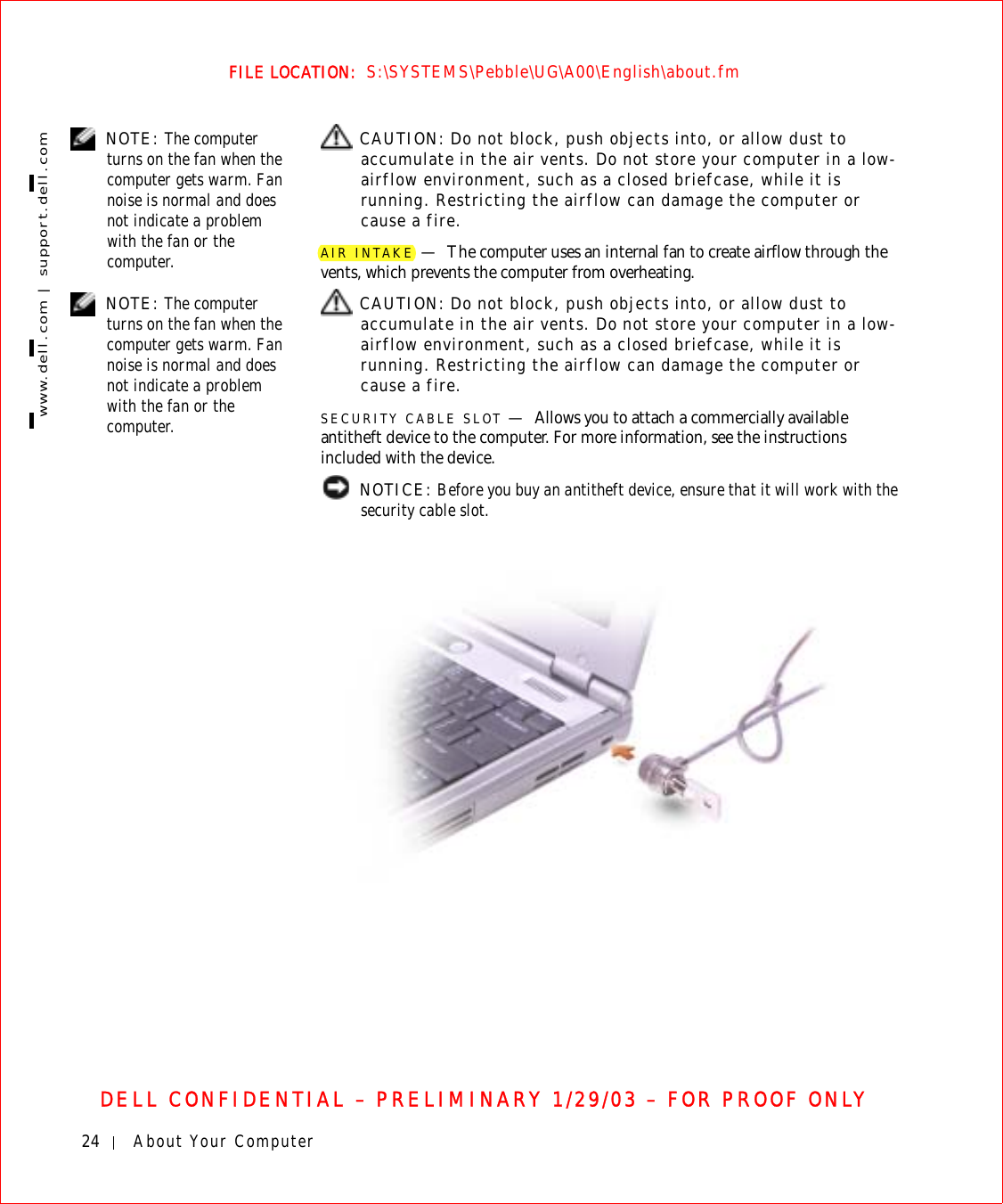24 About Your Computerwww.dell.com | support.dell.comFILE LOCATION:  S:\SYSTEMS\Pebble\UG\A00\English\about.fmDELL CONFIDENTIAL – PRELIMINARY 1/29/03 – FOR PROOF ONLY NOTE: The computer turns on the fan when the computer gets warm. Fan noise is normal and does not indicate a problem with the fan or the computer. CAUTION: Do not block, push objects into, or allow dust to accumulate in the air vents. Do not store your computer in a low-airflow environment, such as a closed briefcase, while it is running. Restricting the airflow can damage the computer or cause a fire.AIR INTAKE —The computer uses an internal fan to create airflow through the vents, which prevents the computer from overheating. NOTE: The computer turns on the fan when the computer gets warm. Fan noise is normal and does not indicate a problem with the fan or the computer. CAUTION: Do not block, push objects into, or allow dust to accumulate in the air vents. Do not store your computer in a low-airflow environment, such as a closed briefcase, while it is running. Restricting the airflow can damage the computer or cause a fire.SECURITY CABLE SLOT —Allows you to attach a commercially available antitheft device to the computer. For more information, see the instructions included with the device. NOTICE: Before you buy an antitheft device, ensure that it will work with the security cable slot.