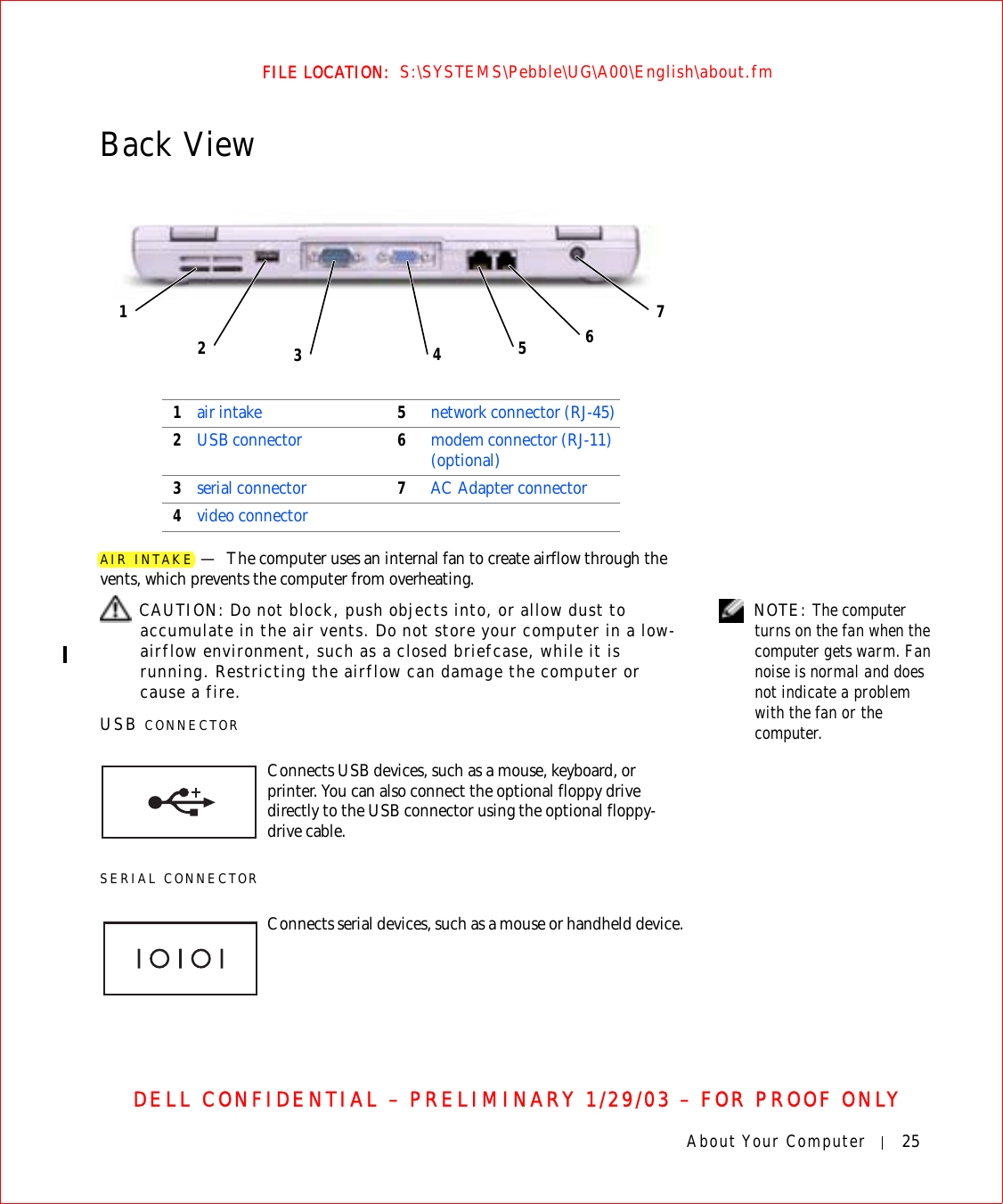 About Your Computer 25FILE LOCATION:  S:\SYSTEMS\Pebble\UG\A00\English\about.fmDELL CONFIDENTIAL – PRELIMINARY 1/29/03 – FOR PROOF ONLYBack ViewAIR INTAKE —The computer uses an internal fan to create airflow through the vents, which prevents the computer from overheating. NOTE: The computer turns on the fan when the computer gets warm. Fan noise is normal and does not indicate a problem with the fan or the computer. CAUTION: Do not block, push objects into, or allow dust to accumulate in the air vents. Do not store your computer in a low-airflow environment, such as a closed briefcase, while it is running. Restricting the airflow can damage the computer or cause a fire.USB CONNECTORSERIAL CONNECTOR1air intake 5network connector (RJ-45)2USB connector 6modem connector (RJ-11) (optional)3serial connector 7AC Adapter connector4video connector5643127Connects USB devices, such as a mouse, keyboard, or printer. You can also connect the optional floppy drive directly to the USB connector using the optional floppy-drive cable.Connects serial devices, such as a mouse or handheld device.