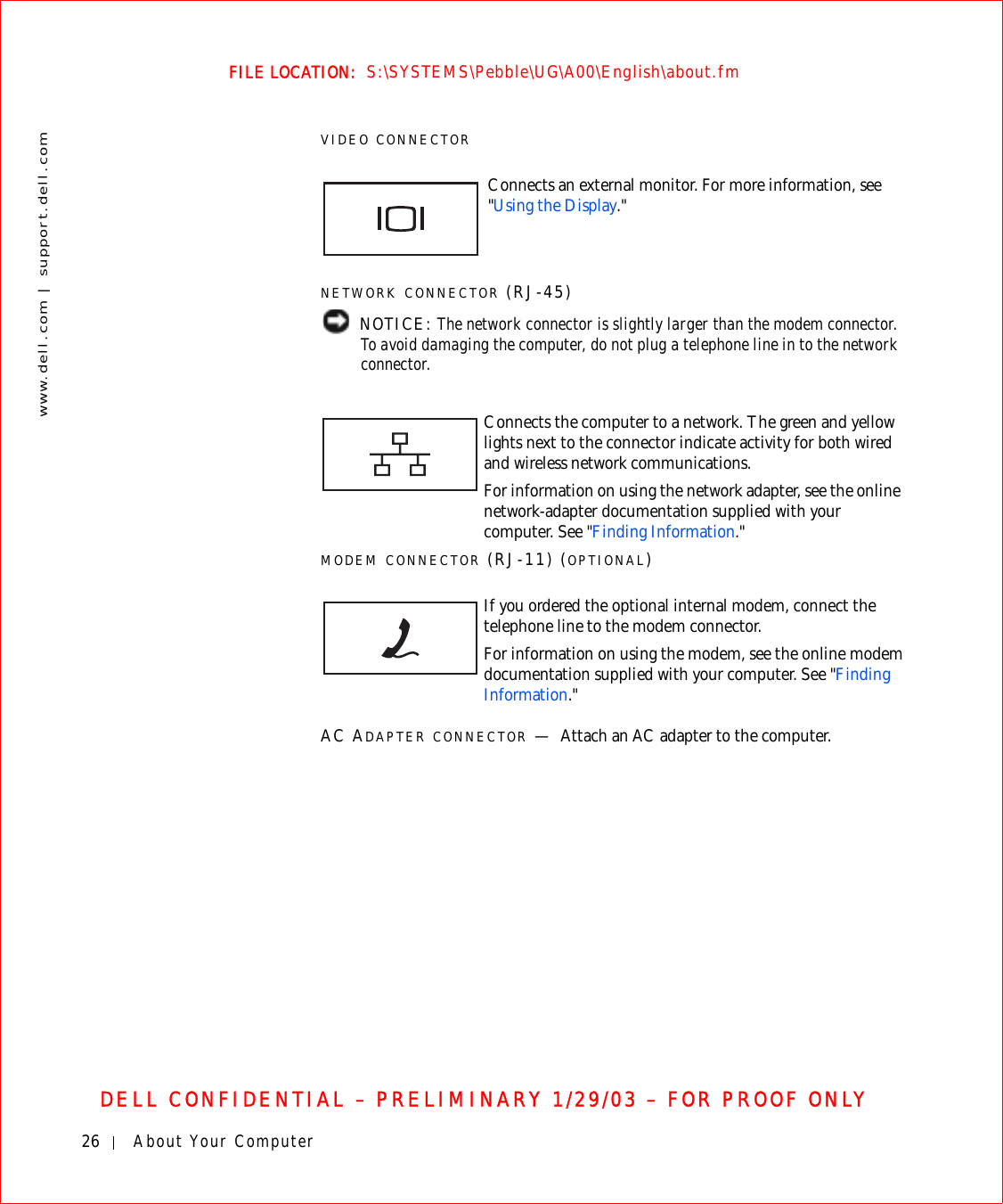26 About Your Computerwww.dell.com | support.dell.comFILE LOCATION:  S:\SYSTEMS\Pebble\UG\A00\English\about.fmDELL CONFIDENTIAL – PRELIMINARY 1/29/03 – FOR PROOF ONLYVIDEO CONNECTORNETWORK CONNECTOR (RJ-45) NOTICE: The network connector is slightly larger than the modem connector. To avoid damaging the computer, do not plug a telephone line in to the network connector.MODEM CONNECTOR (RJ-11) (OPTIONAL)AC ADAPTER CONNECTOR —Attach an AC adapter to the computer.Connects an external monitor. For more information, see &quot;Using the Display.&quot;Connects the computer to a network. The green and yellow lights next to the connector indicate activity for both wired and wireless network communications.For information on using the network adapter, see the online network-adapter documentation supplied with your computer. See &quot;Finding Information.&quot;If you ordered the optional internal modem, connect the telephone line to the modem connector.For information on using the modem, see the online modem documentation supplied with your computer. See &quot;Finding Information.&quot;