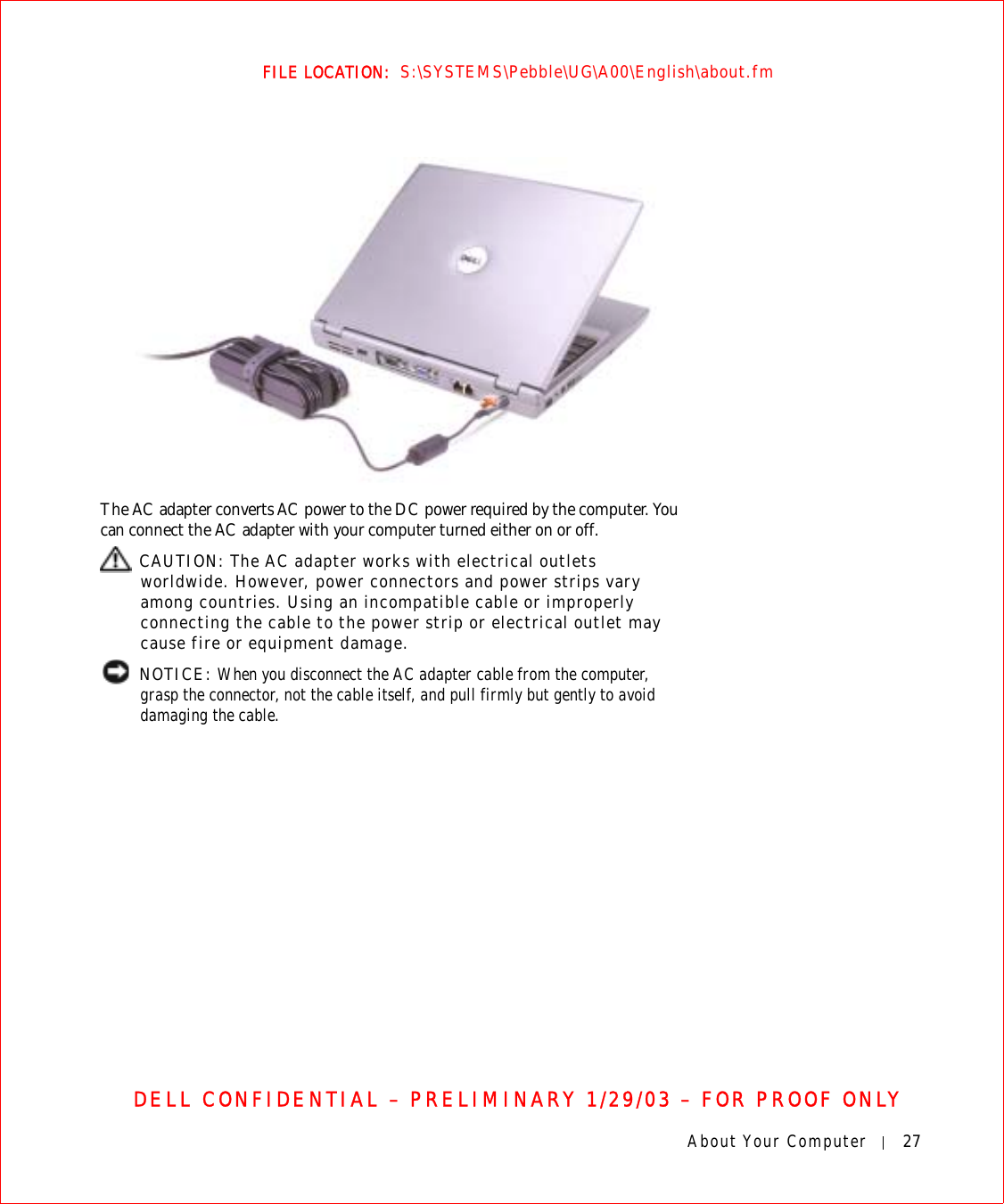 About Your Computer 27FILE LOCATION:  S:\SYSTEMS\Pebble\UG\A00\English\about.fmDELL CONFIDENTIAL – PRELIMINARY 1/29/03 – FOR PROOF ONLYThe AC adapter converts AC power to the DC power required by the computer. You can connect the AC adapter with your computer turned either on or off. CAUTION: The AC adapter works with electrical outlets worldwide. However, power connectors and power strips vary among countries. Using an incompatible cable or improperly connecting the cable to the power strip or electrical outlet may cause fire or equipment damage. NOTICE: When you disconnect the AC adapter cable from the computer, grasp the connector, not the cable itself, and pull firmly but gently to avoid damaging the cable.