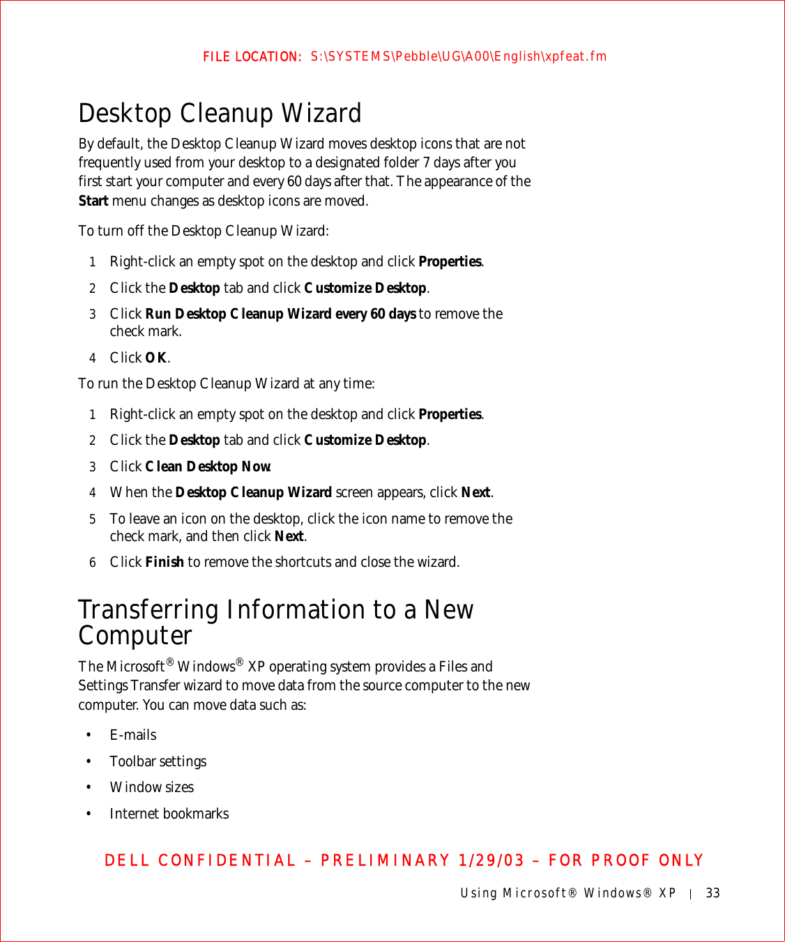 Using Microsoft® Windows® XP 33FILE LOCATION:  S:\SYSTEMS\Pebble\UG\A00\English\xpfeat.fmDELL CONFIDENTIAL – PRELIMINARY 1/29/03 – FOR PROOF ONLYDesktop Cleanup WizardBy default, the Desktop Cleanup Wizard moves desktop icons that are not frequently used from your desktop to a designated folder 7 days after you first start your computer and every 60 days after that. The appearance of the Start menu changes as desktop icons are moved.To turn off the Desktop Cleanup Wizard:1Right-click an empty spot on the desktop and click Properties.2Click the Desktop tab and click Customize Desktop.3Click Run Desktop Cleanup Wizard every 60 days to remove the check mark.4Click OK.To run the Desktop Cleanup Wizard at any time:1Right-click an empty spot on the desktop and click Properties.2Click the Desktop tab and click Customize Desktop.3Click Clean Desktop Now.4When the Desktop Cleanup Wizard screen appears, click Next.5To leave an icon on the desktop, click the icon name to remove the check mark, and then click Next.6Click Finish to remove the shortcuts and close the wizard.Transferring Information to a New ComputerThe Microsoft® Windows® XP operating system provides a Files and Settings Transfer wizard to move data from the source computer to the new computer. You can move data such as:•E-mails• Toolbar settings• Window sizes• Internet bookmarks 